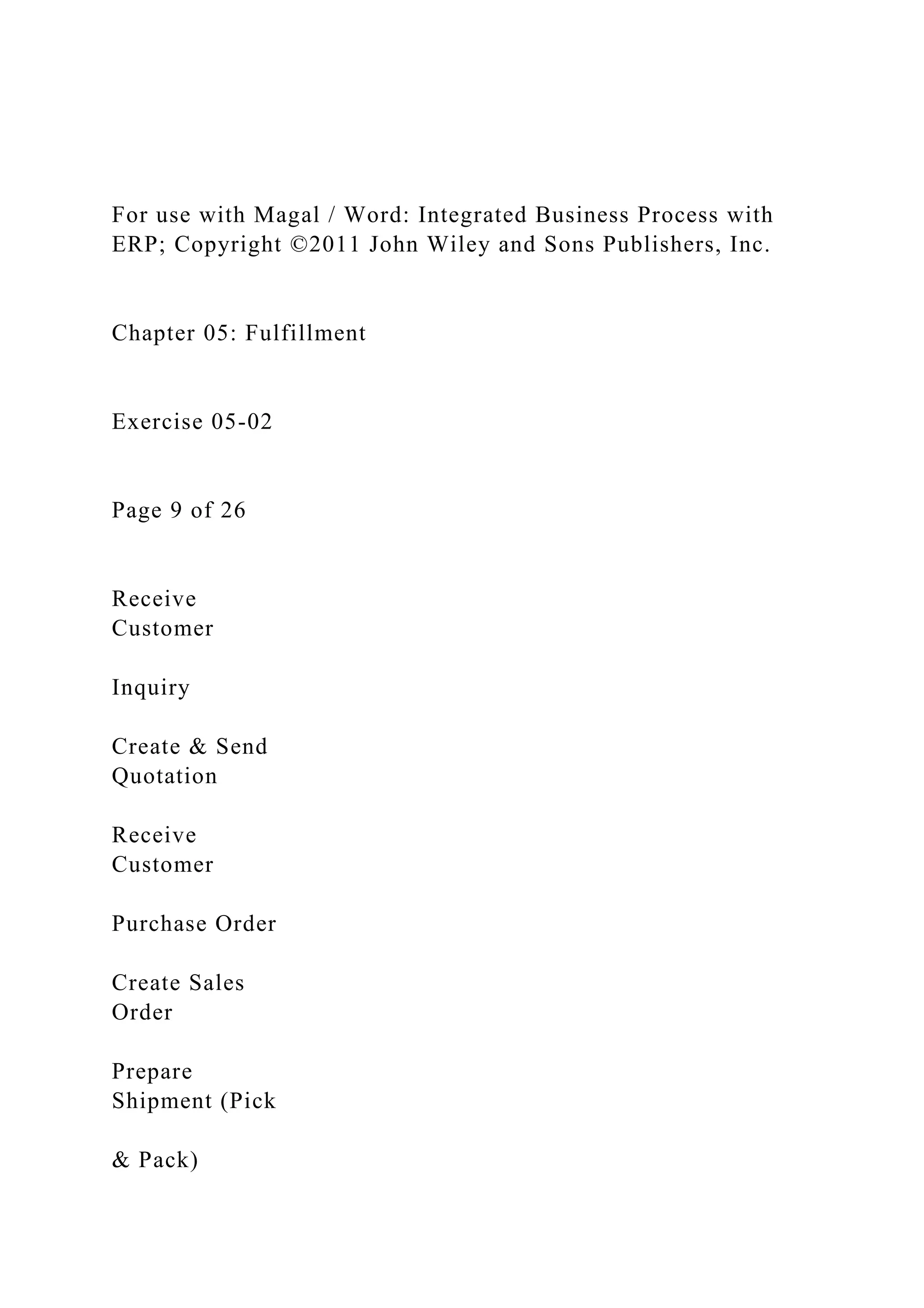 For use with Magal / Word: Integrated Business Process with
ERP; Copyright ©2011 John Wiley and Sons Publishers, Inc.
Chapter 05: Fulfillment
Exercise 05-02
Page 9 of 26
Receive
Customer
Inquiry
Create & Send
Quotation
Receive
Customer
Purchase Order
Create Sales
Order
Prepare
Shipment (Pick
& Pack)
 