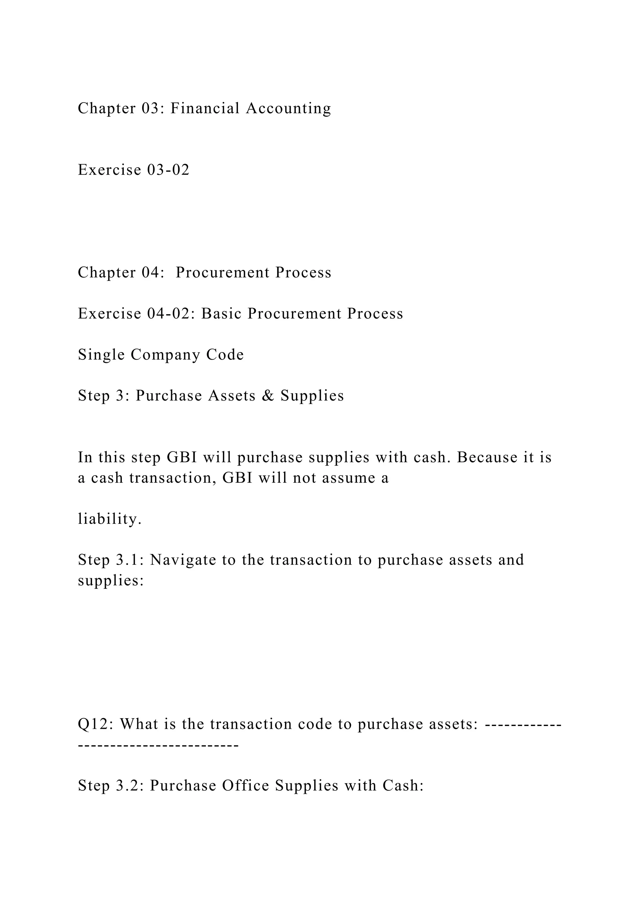 Chapter 03: Financial Accounting
Exercise 03-02
Chapter 04: Procurement Process
Exercise 04-02: Basic Procurement Process
Single Company Code
Step 3: Purchase Assets & Supplies
In this step GBI will purchase supplies with cash. Because it is
a cash transaction, GBI will not assume a
liability.
Step 3.1: Navigate to the transaction to purchase assets and
supplies:
Q12: What is the transaction code to purchase assets: ------------
-------------------------
Step 3.2: Purchase Office Supplies with Cash:
 