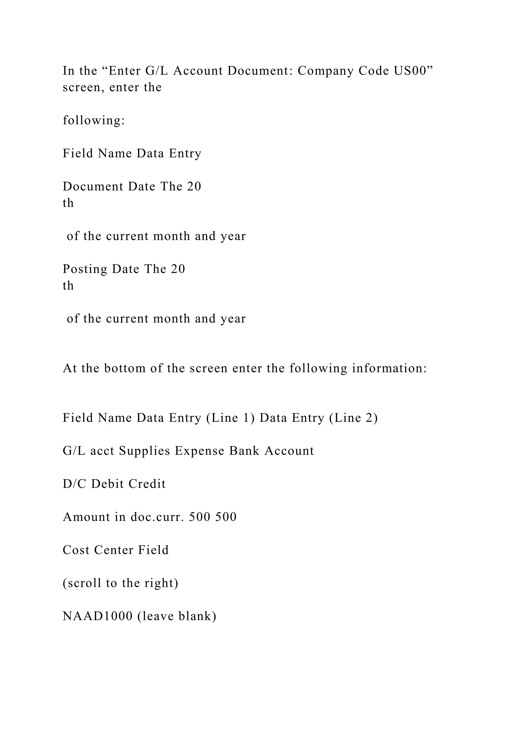 In the “Enter G/L Account Document: Company Code US00”
screen, enter the
following:
Field Name Data Entry
Document Date The 20
th
of the current month and year
Posting Date The 20
th
of the current month and year
At the bottom of the screen enter the following information:
Field Name Data Entry (Line 1) Data Entry (Line 2)
G/L acct Supplies Expense Bank Account
D/C Debit Credit
Amount in doc.curr. 500 500
Cost Center Field
(scroll to the right)
NAAD1000 (leave blank)
 