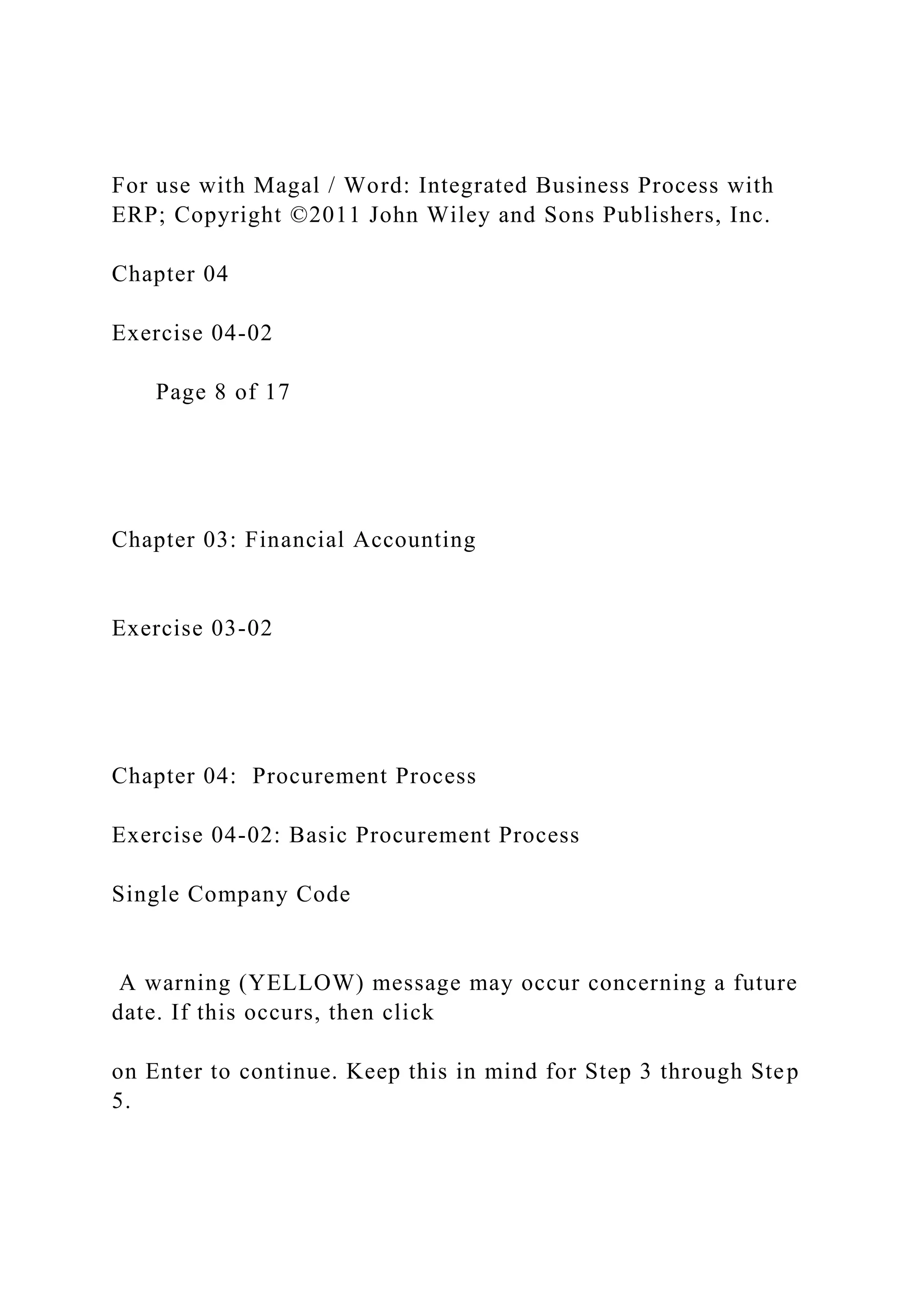 For use with Magal / Word: Integrated Business Process with
ERP; Copyright ©2011 John Wiley and Sons Publishers, Inc.
Chapter 04
Exercise 04-02
Page 8 of 17
Chapter 03: Financial Accounting
Exercise 03-02
Chapter 04: Procurement Process
Exercise 04-02: Basic Procurement Process
Single Company Code
A warning (YELLOW) message may occur concerning a future
date. If this occurs, then click
on Enter to continue. Keep this in mind for Step 3 through Step
5.
 