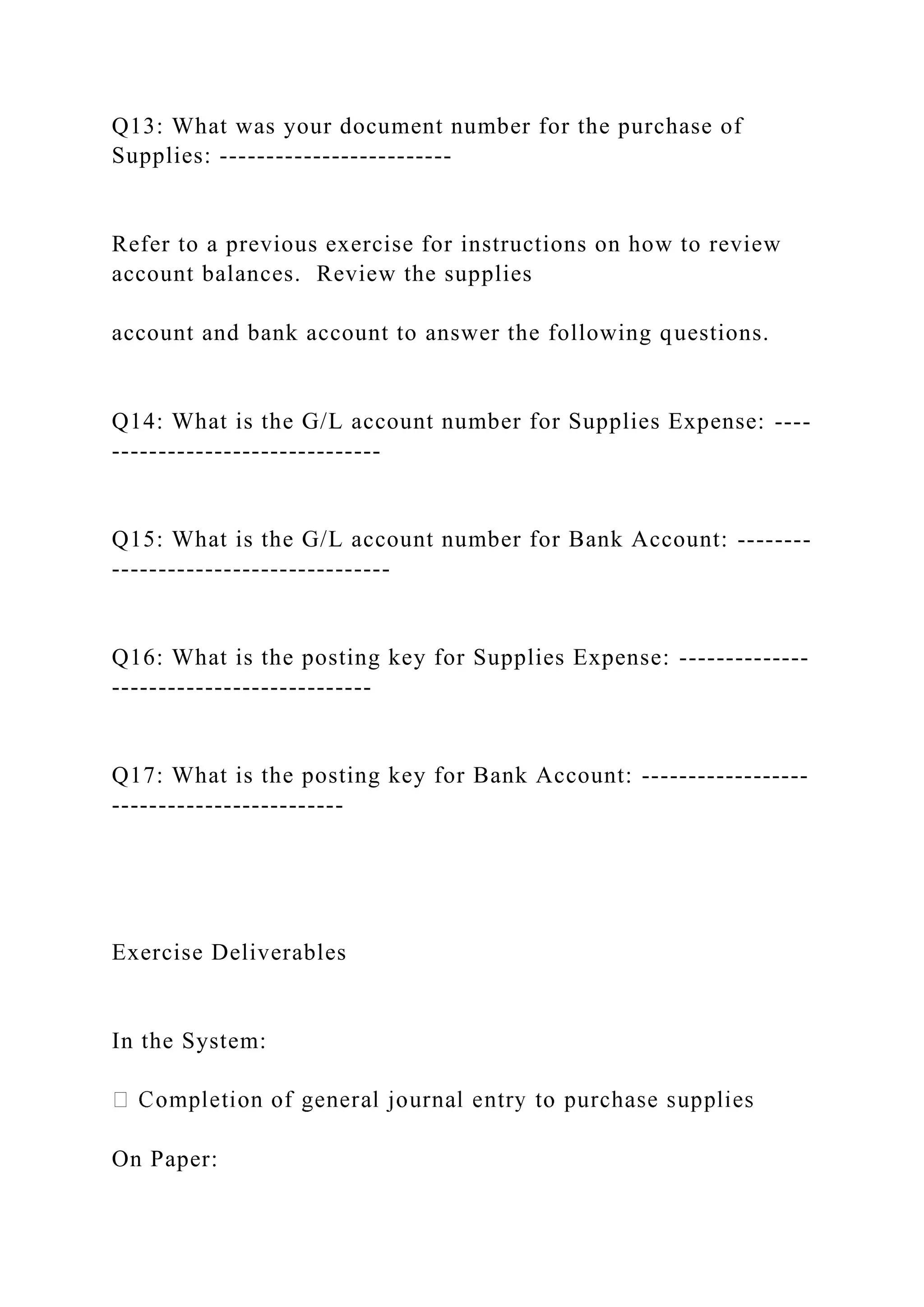 Q13: What was your document number for the purchase of
Supplies: -------------------------
Refer to a previous exercise for instructions on how to review
account balances. Review the supplies
account and bank account to answer the following questions.
Q14: What is the G/L account number for Supplies Expense: ----
-----------------------------
Q15: What is the G/L account number for Bank Account: --------
------------------------------
Q16: What is the posting key for Supplies Expense: --------------
----------------------------
Q17: What is the posting key for Bank Account: ------------------
-------------------------
Exercise Deliverables
In the System:
On Paper:
 