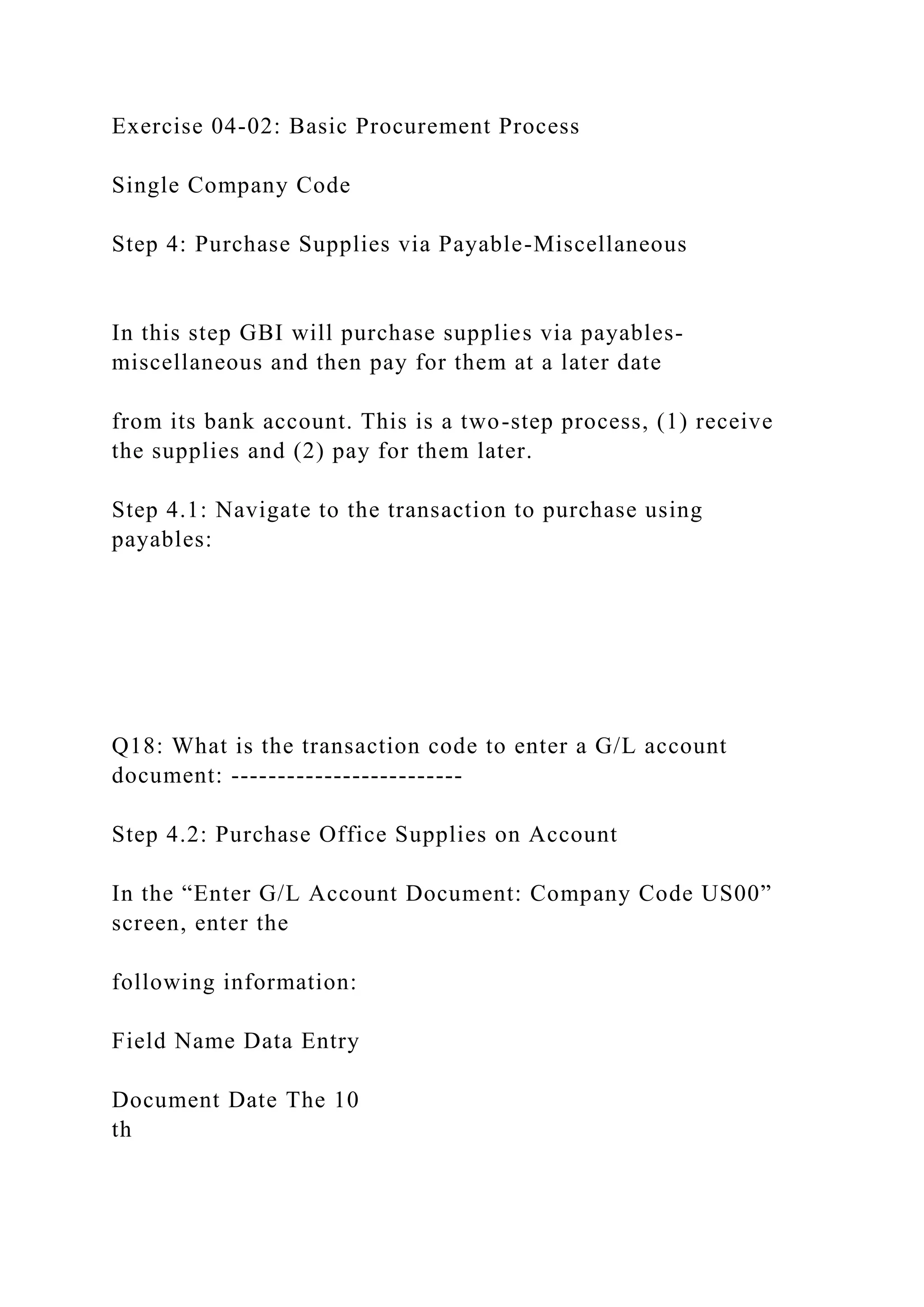 Exercise 04-02: Basic Procurement Process
Single Company Code
Step 4: Purchase Supplies via Payable-Miscellaneous
In this step GBI will purchase supplies via payables-
miscellaneous and then pay for them at a later date
from its bank account. This is a two-step process, (1) receive
the supplies and (2) pay for them later.
Step 4.1: Navigate to the transaction to purchase using
payables:
Q18: What is the transaction code to enter a G/L account
document: -------------------------
Step 4.2: Purchase Office Supplies on Account
In the “Enter G/L Account Document: Company Code US00”
screen, enter the
following information:
Field Name Data Entry
Document Date The 10
th
 
