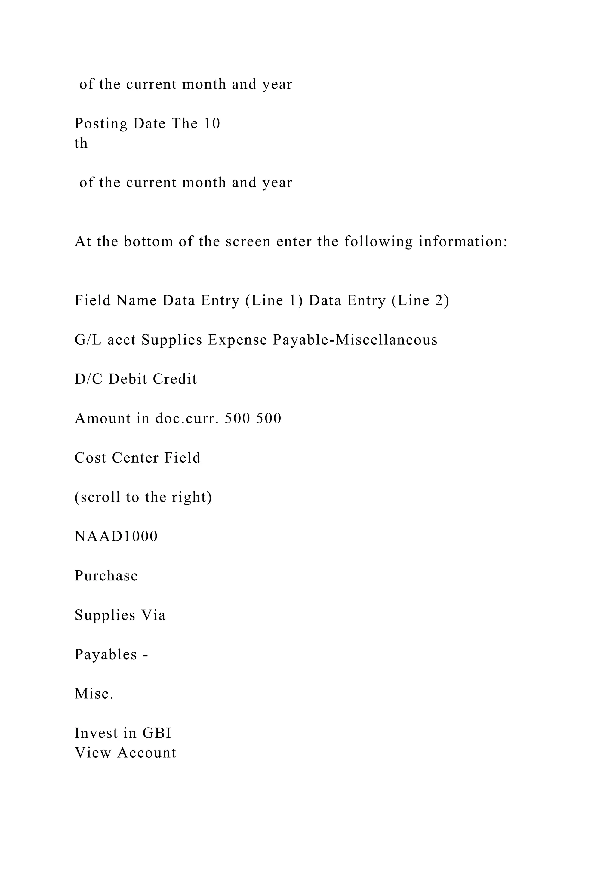 of the current month and year
Posting Date The 10
th
of the current month and year
At the bottom of the screen enter the following information:
Field Name Data Entry (Line 1) Data Entry (Line 2)
G/L acct Supplies Expense Payable-Miscellaneous
D/C Debit Credit
Amount in doc.curr. 500 500
Cost Center Field
(scroll to the right)
NAAD1000
Purchase
Supplies Via
Payables -
Misc.
Invest in GBI
View Account
 