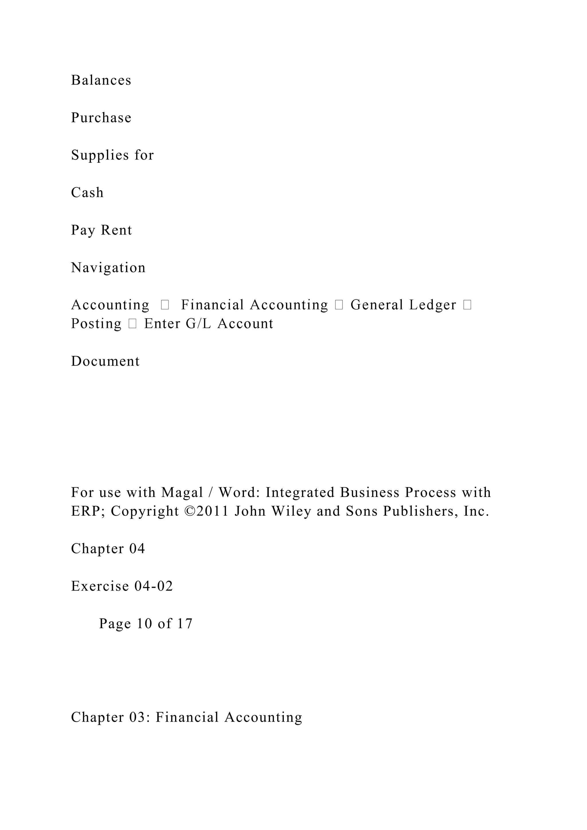 Balances
Purchase
Supplies for
Cash
Pay Rent
Navigation
Document
For use with Magal / Word: Integrated Business Process with
ERP; Copyright ©2011 John Wiley and Sons Publishers, Inc.
Chapter 04
Exercise 04-02
Page 10 of 17
Chapter 03: Financial Accounting
 