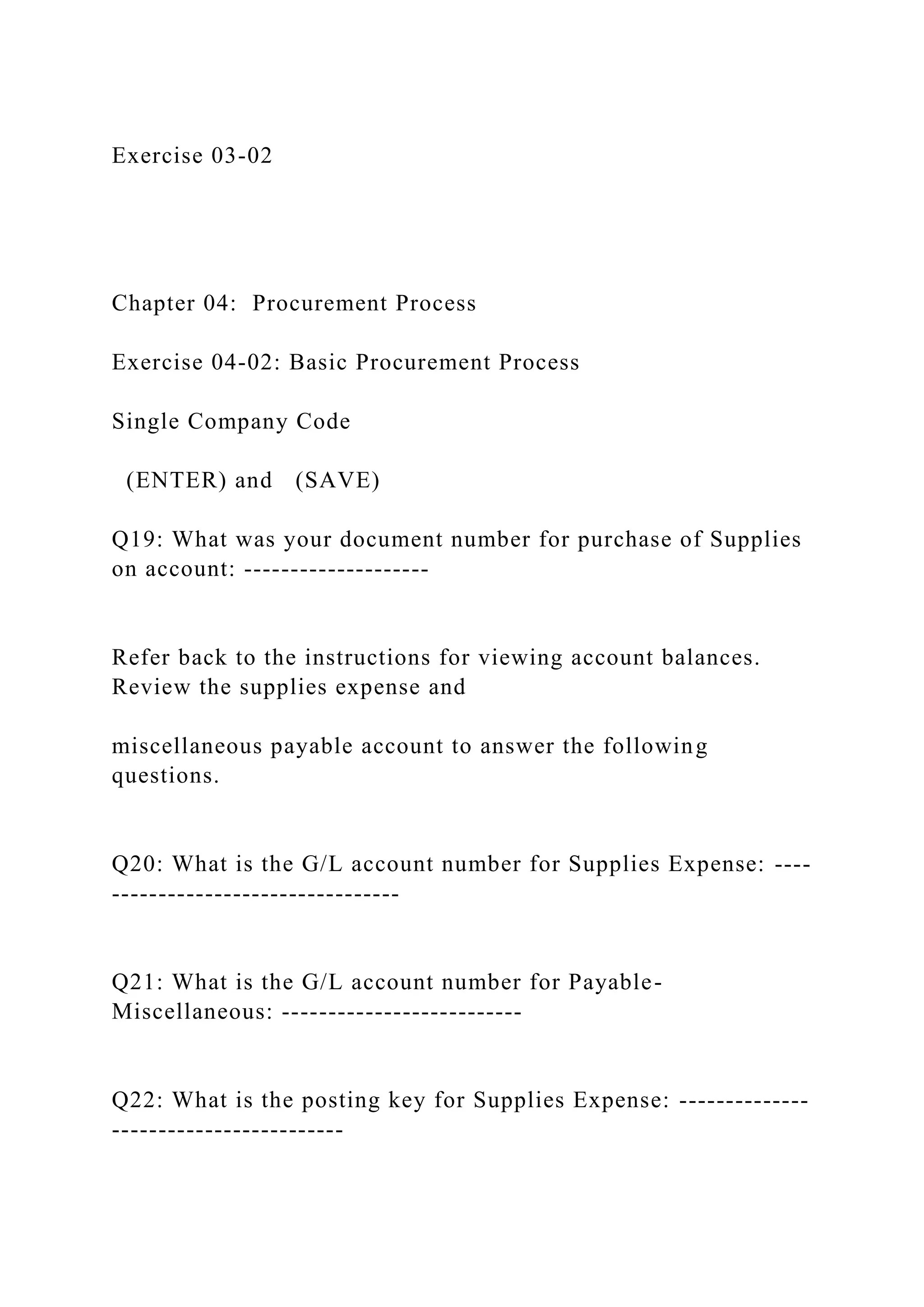 Exercise 03-02
Chapter 04: Procurement Process
Exercise 04-02: Basic Procurement Process
Single Company Code
(ENTER) and (SAVE)
Q19: What was your document number for purchase of Supplies
on account: --------------------
Refer back to the instructions for viewing account balances.
Review the supplies expense and
miscellaneous payable account to answer the following
questions.
Q20: What is the G/L account number for Supplies Expense: ----
-------------------------------
Q21: What is the G/L account number for Payable-
Miscellaneous: --------------------------
Q22: What is the posting key for Supplies Expense: --------------
-------------------------
 