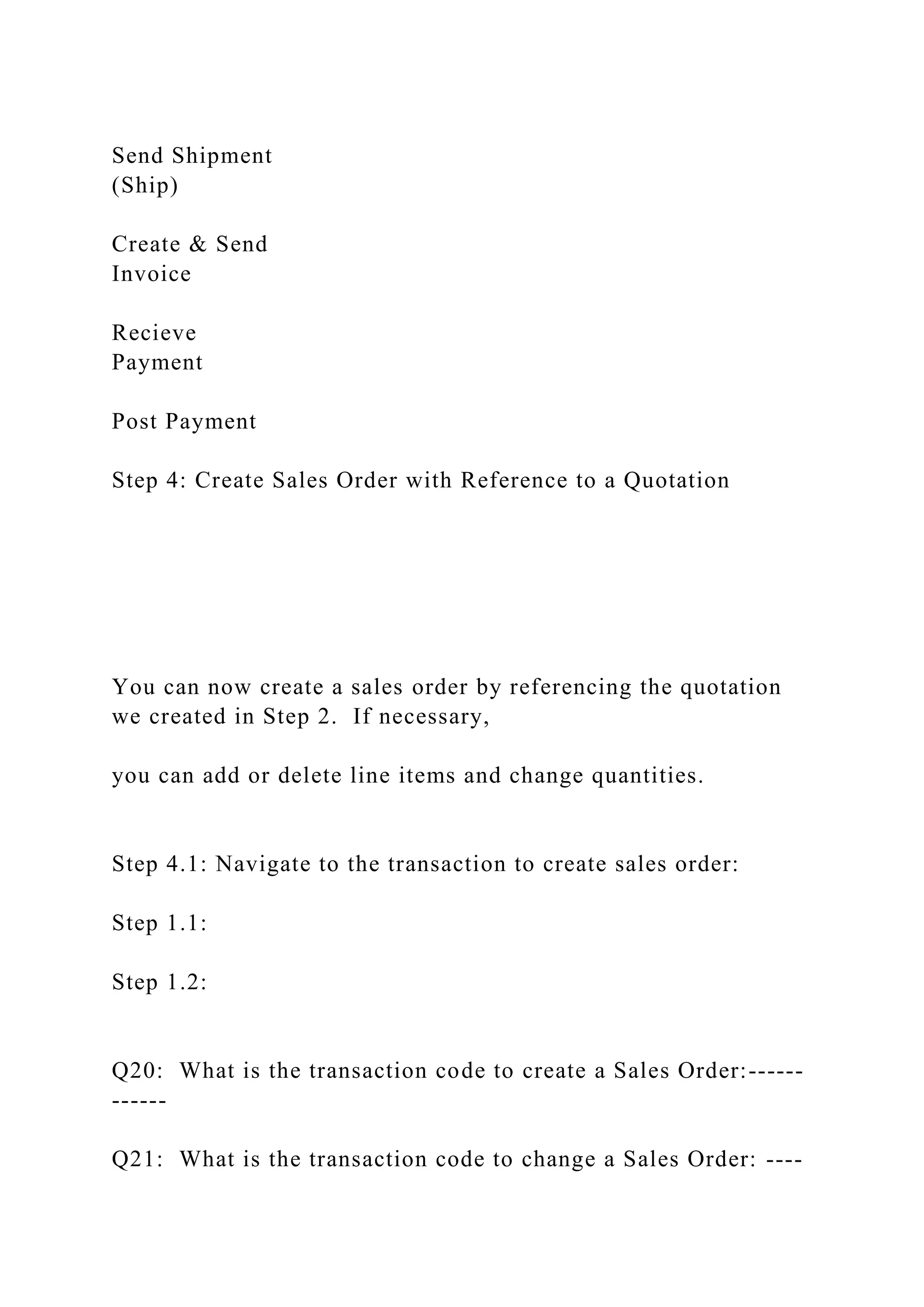 Send Shipment
(Ship)
Create & Send
Invoice
Recieve
Payment
Post Payment
Step 4: Create Sales Order with Reference to a Quotation
You can now create a sales order by referencing the quotation
we created in Step 2. If necessary,
you can add or delete line items and change quantities.
Step 4.1: Navigate to the transaction to create sales order:
Step 1.1:
Step 1.2:
Q20: What is the transaction code to create a Sales Order:------
------
Q21: What is the transaction code to change a Sales Order: ----
 