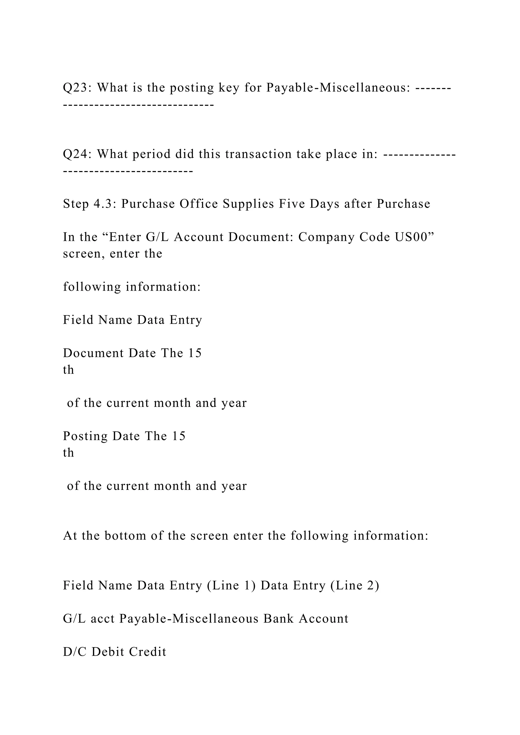Q23: What is the posting key for Payable-Miscellaneous: -------
-----------------------------
Q24: What period did this transaction take place in: --------------
-------------------------
Step 4.3: Purchase Office Supplies Five Days after Purchase
In the “Enter G/L Account Document: Company Code US00”
screen, enter the
following information:
Field Name Data Entry
Document Date The 15
th
of the current month and year
Posting Date The 15
th
of the current month and year
At the bottom of the screen enter the following information:
Field Name Data Entry (Line 1) Data Entry (Line 2)
G/L acct Payable-Miscellaneous Bank Account
D/C Debit Credit
 