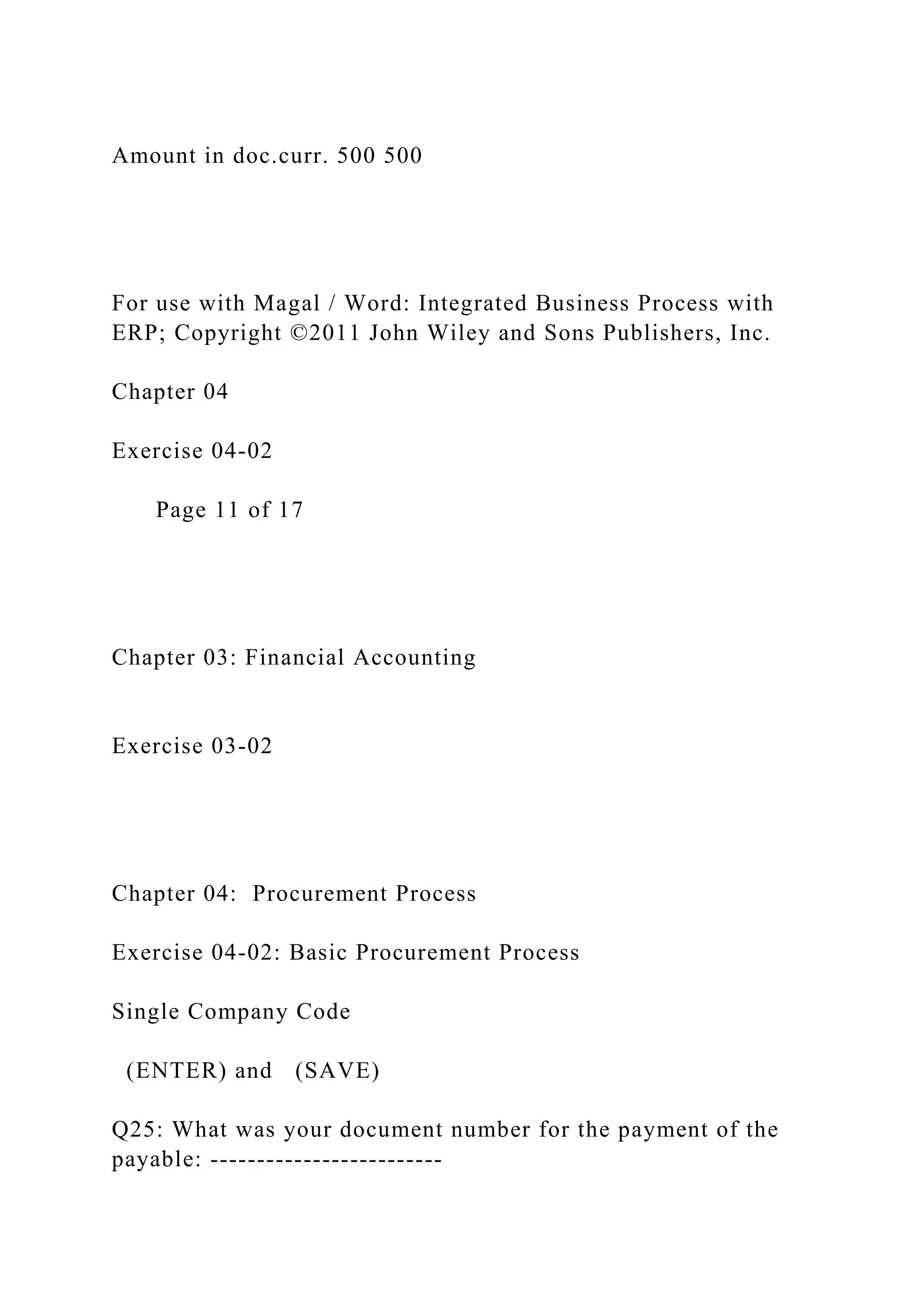 Amount in doc.curr. 500 500
For use with Magal / Word: Integrated Business Process with
ERP; Copyright ©2011 John Wiley and Sons Publishers, Inc.
Chapter 04
Exercise 04-02
Page 11 of 17
Chapter 03: Financial Accounting
Exercise 03-02
Chapter 04: Procurement Process
Exercise 04-02: Basic Procurement Process
Single Company Code
(ENTER) and (SAVE)
Q25: What was your document number for the payment of the
payable: -------------------------
 
