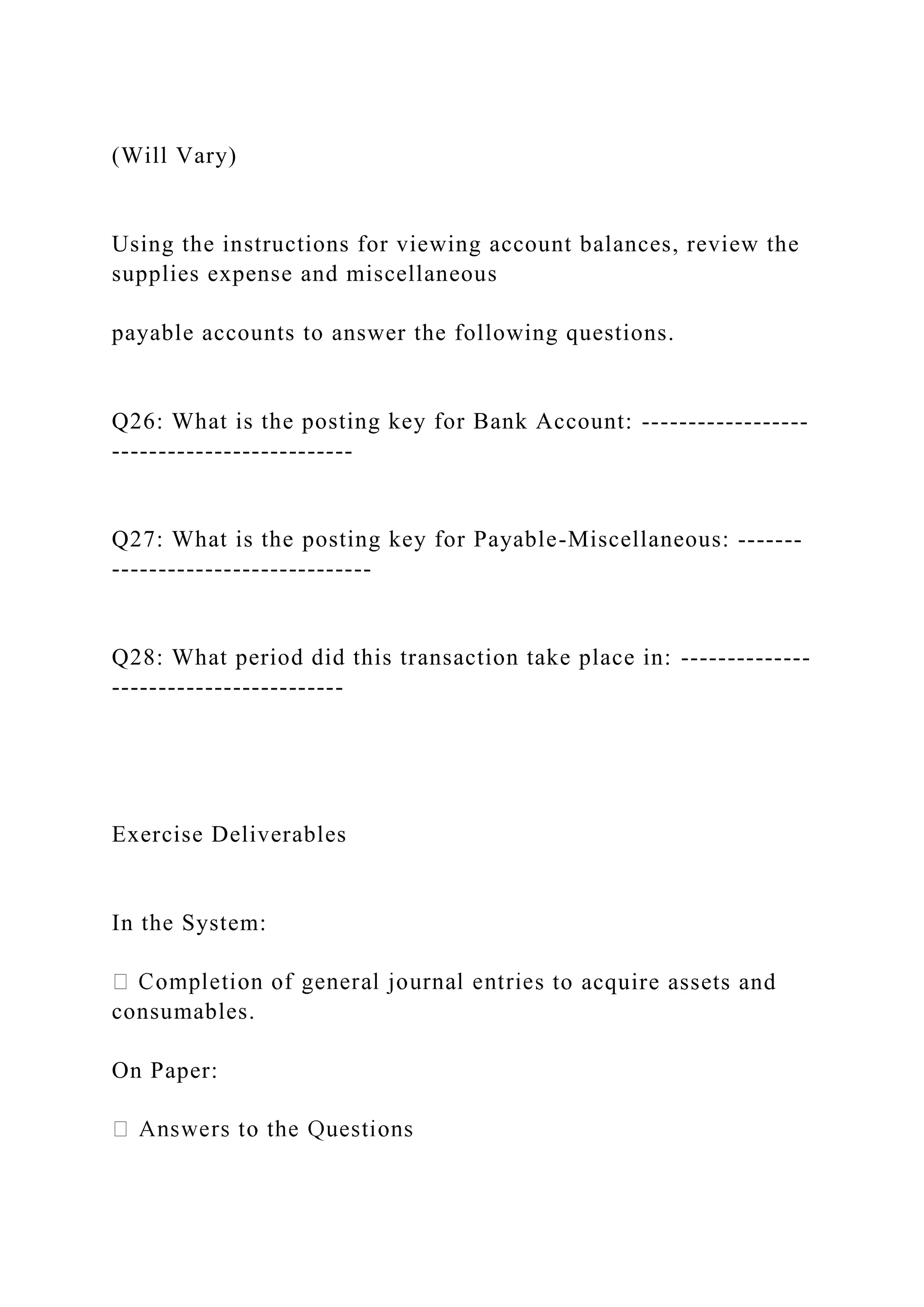 (Will Vary)
Using the instructions for viewing account balances, review the
supplies expense and miscellaneous
payable accounts to answer the following questions.
Q26: What is the posting key for Bank Account: ------------------
--------------------------
Q27: What is the posting key for Payable-Miscellaneous: -------
----------------------------
Q28: What period did this transaction take place in: --------------
-------------------------
Exercise Deliverables
In the System:
s to acquire assets and
consumables.
On Paper:
 