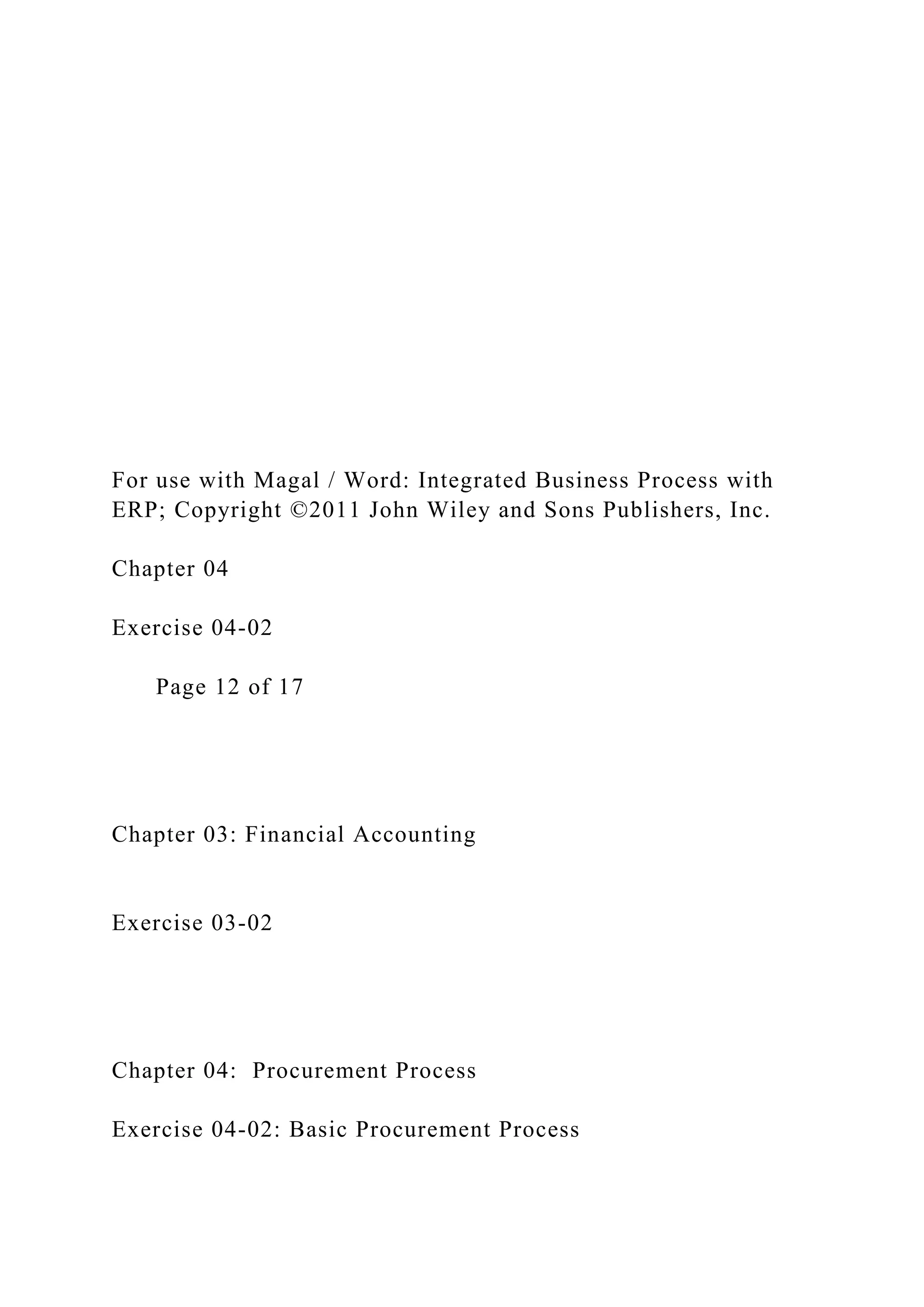 For use with Magal / Word: Integrated Business Process with
ERP; Copyright ©2011 John Wiley and Sons Publishers, Inc.
Chapter 04
Exercise 04-02
Page 12 of 17
Chapter 03: Financial Accounting
Exercise 03-02
Chapter 04: Procurement Process
Exercise 04-02: Basic Procurement Process
 