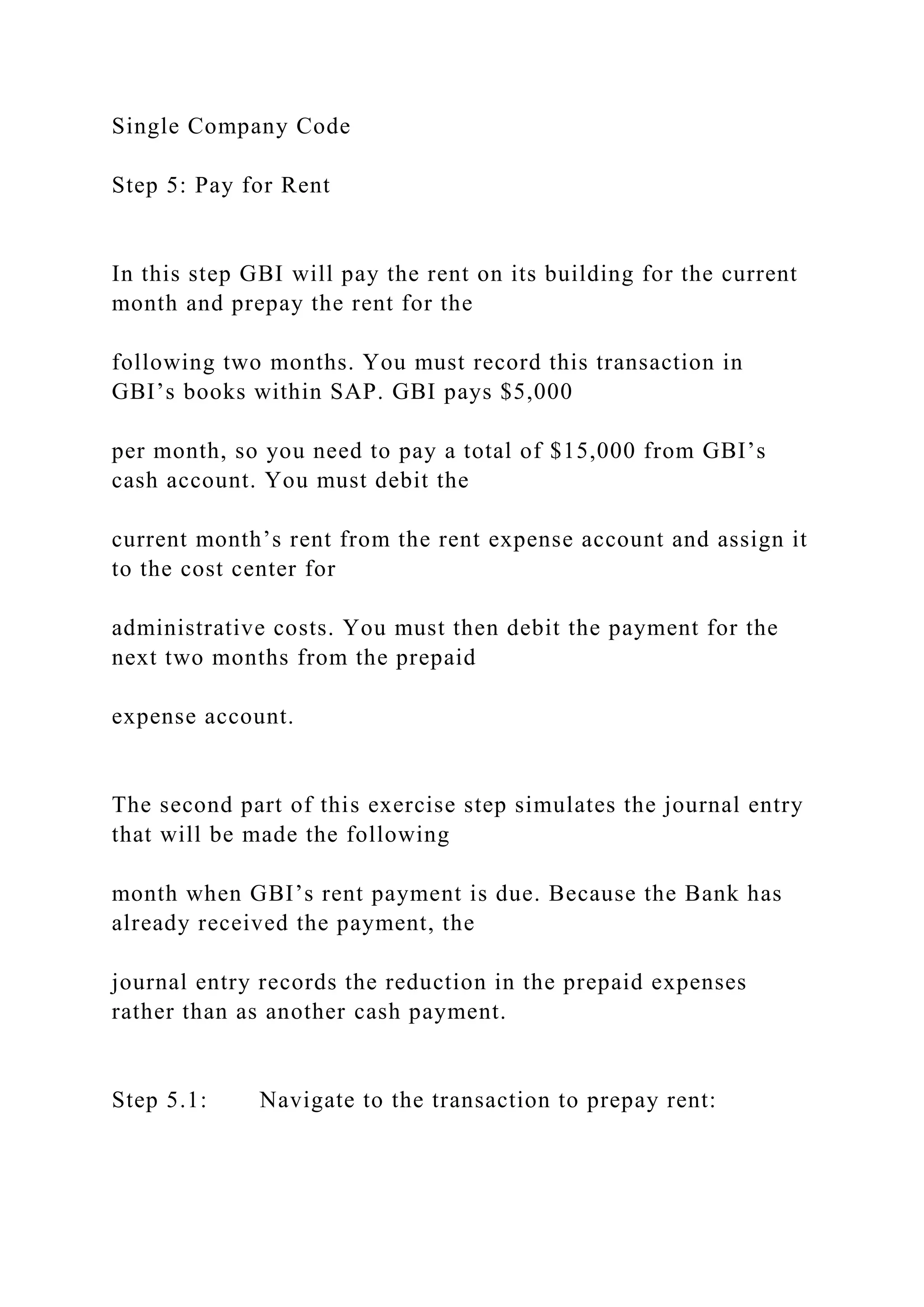 Single Company Code
Step 5: Pay for Rent
In this step GBI will pay the rent on its building for the current
month and prepay the rent for the
following two months. You must record this transaction in
GBI’s books within SAP. GBI pays $5,000
per month, so you need to pay a total of $15,000 from GBI’s
cash account. You must debit the
current month’s rent from the rent expense account and assign it
to the cost center for
administrative costs. You must then debit the payment for the
next two months from the prepaid
expense account.
The second part of this exercise step simulates the journal entry
that will be made the following
month when GBI’s rent payment is due. Because the Bank has
already received the payment, the
journal entry records the reduction in the prepaid expenses
rather than as another cash payment.
Step 5.1: Navigate to the transaction to prepay rent:
 