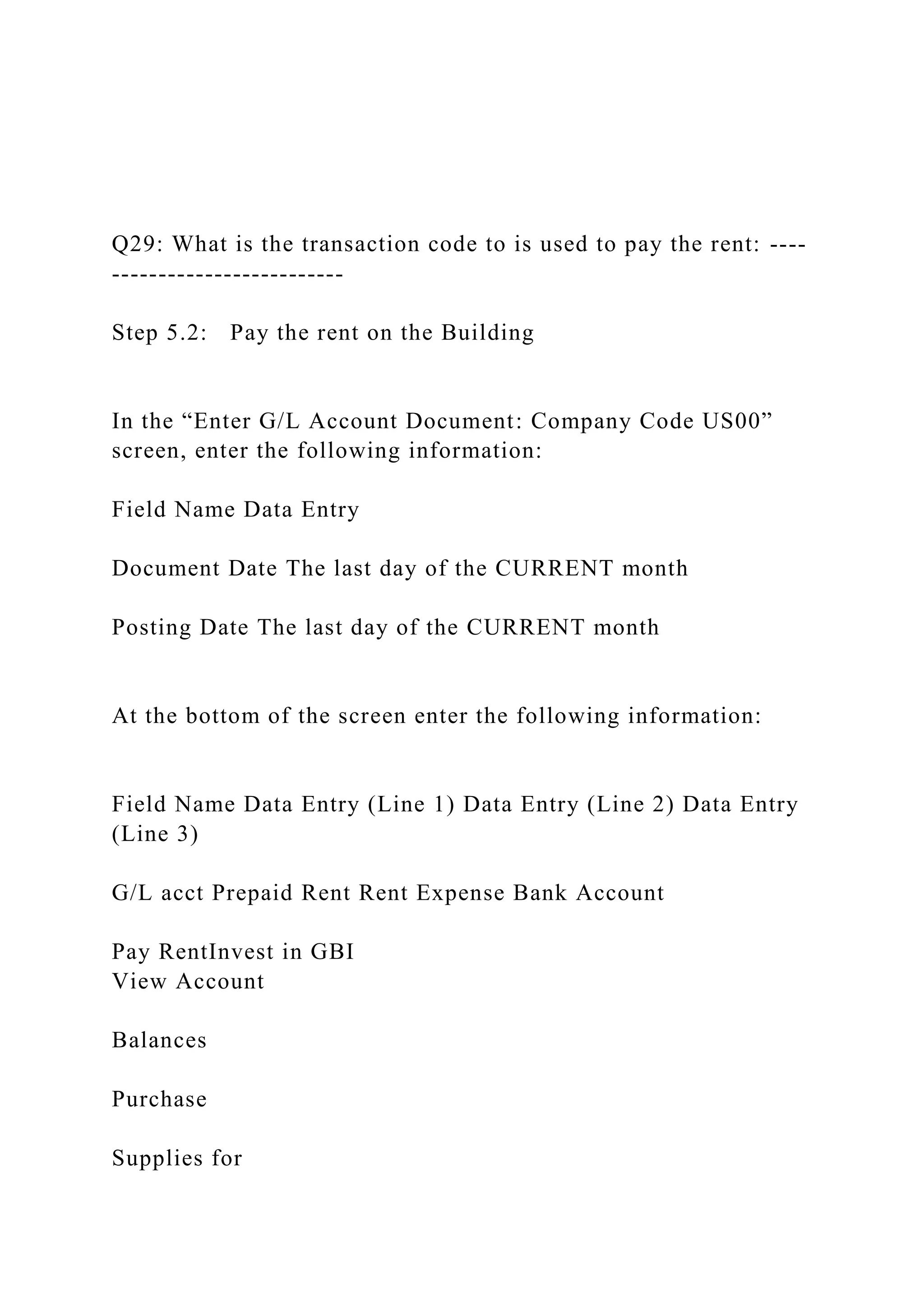 Q29: What is the transaction code to is used to pay the rent: ----
-------------------------
Step 5.2: Pay the rent on the Building
In the “Enter G/L Account Document: Company Code US00”
screen, enter the following information:
Field Name Data Entry
Document Date The last day of the CURRENT month
Posting Date The last day of the CURRENT month
At the bottom of the screen enter the following information:
Field Name Data Entry (Line 1) Data Entry (Line 2) Data Entry
(Line 3)
G/L acct Prepaid Rent Rent Expense Bank Account
Pay RentInvest in GBI
View Account
Balances
Purchase
Supplies for
 