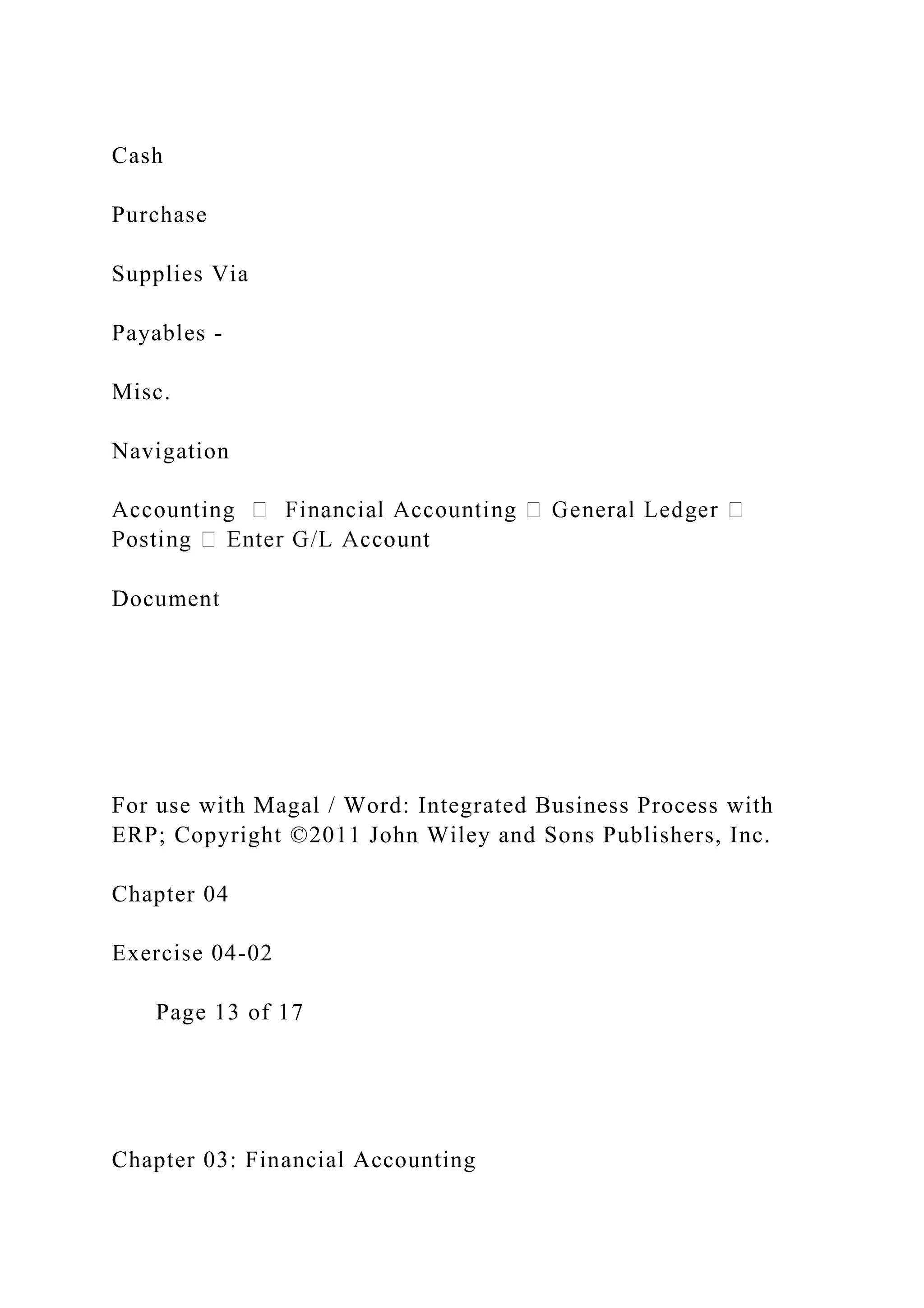 Cash
Purchase
Supplies Via
Payables -
Misc.
Navigation
Document
For use with Magal / Word: Integrated Business Process with
ERP; Copyright ©2011 John Wiley and Sons Publishers, Inc.
Chapter 04
Exercise 04-02
Page 13 of 17
Chapter 03: Financial Accounting
 