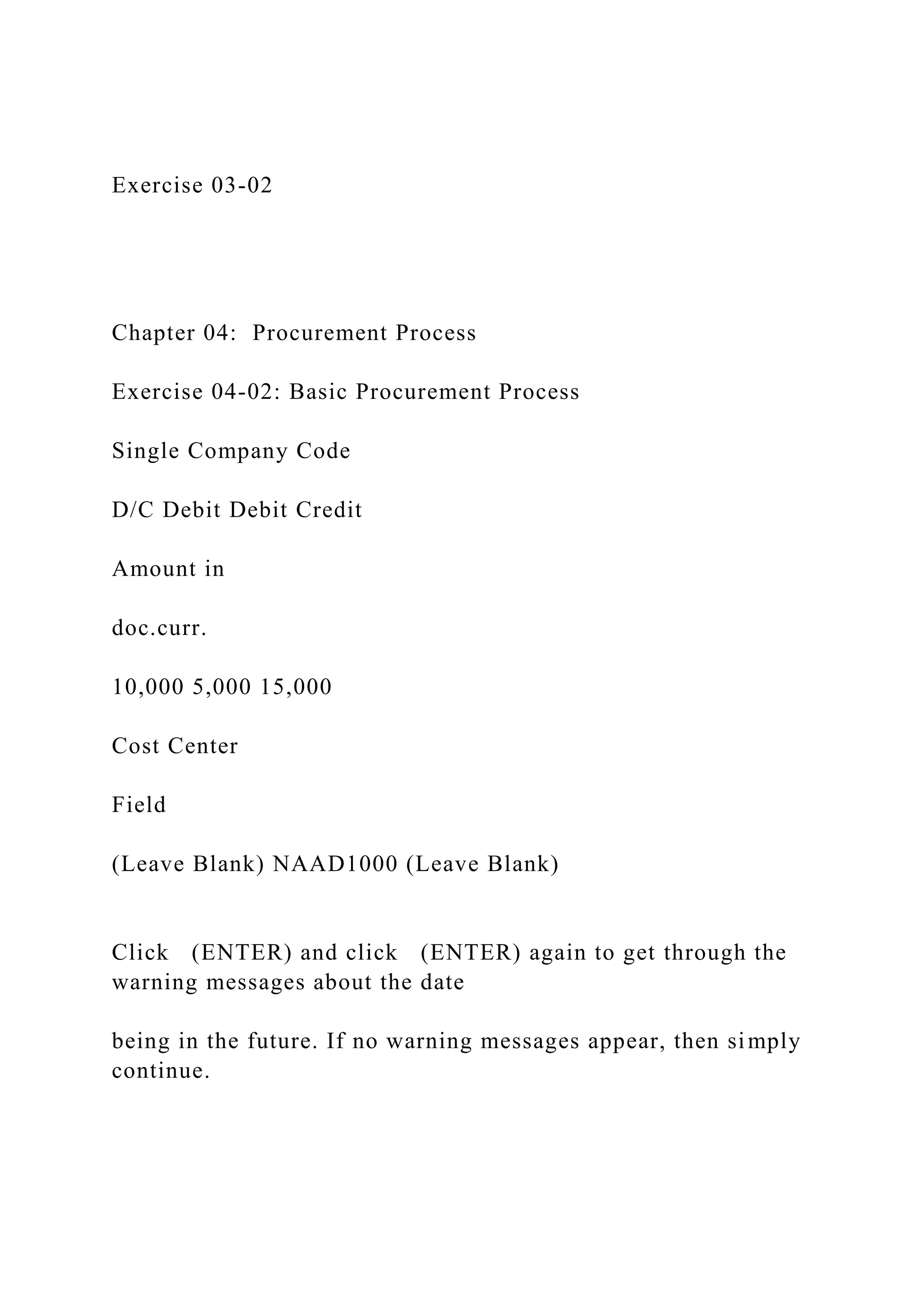 Exercise 03-02
Chapter 04: Procurement Process
Exercise 04-02: Basic Procurement Process
Single Company Code
D/C Debit Debit Credit
Amount in
doc.curr.
10,000 5,000 15,000
Cost Center
Field
(Leave Blank) NAAD1000 (Leave Blank)
Click (ENTER) and click (ENTER) again to get through the
warning messages about the date
being in the future. If no warning messages appear, then simply
continue.
 