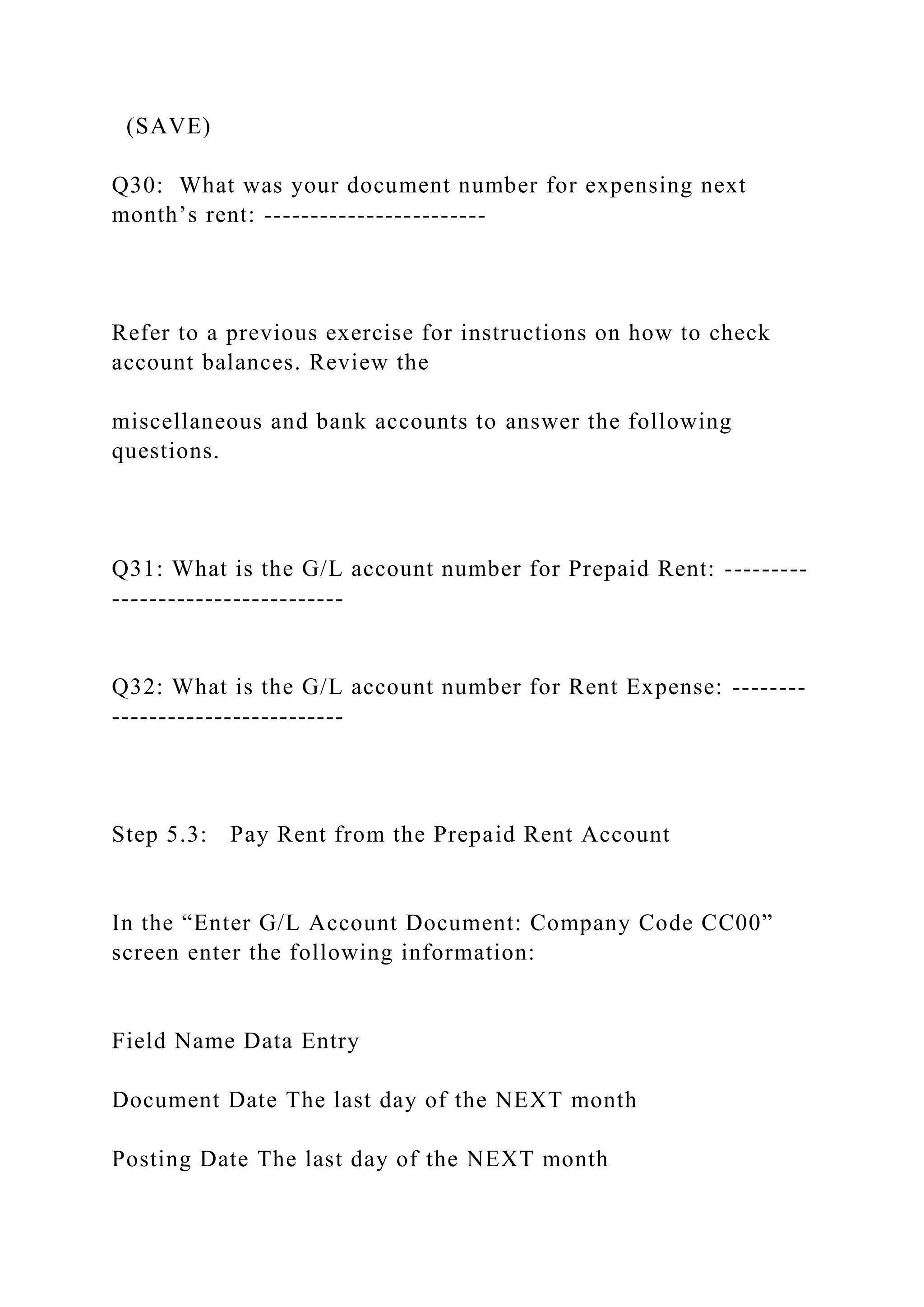 (SAVE)
Q30: What was your document number for expensing next
month’s rent: ------------------------
Refer to a previous exercise for instructions on how to check
account balances. Review the
miscellaneous and bank accounts to answer the following
questions.
Q31: What is the G/L account number for Prepaid Rent: ---------
-------------------------
Q32: What is the G/L account number for Rent Expense: --------
-------------------------
Step 5.3: Pay Rent from the Prepaid Rent Account
In the “Enter G/L Account Document: Company Code CC00”
screen enter the following information:
Field Name Data Entry
Document Date The last day of the NEXT month
Posting Date The last day of the NEXT month
 