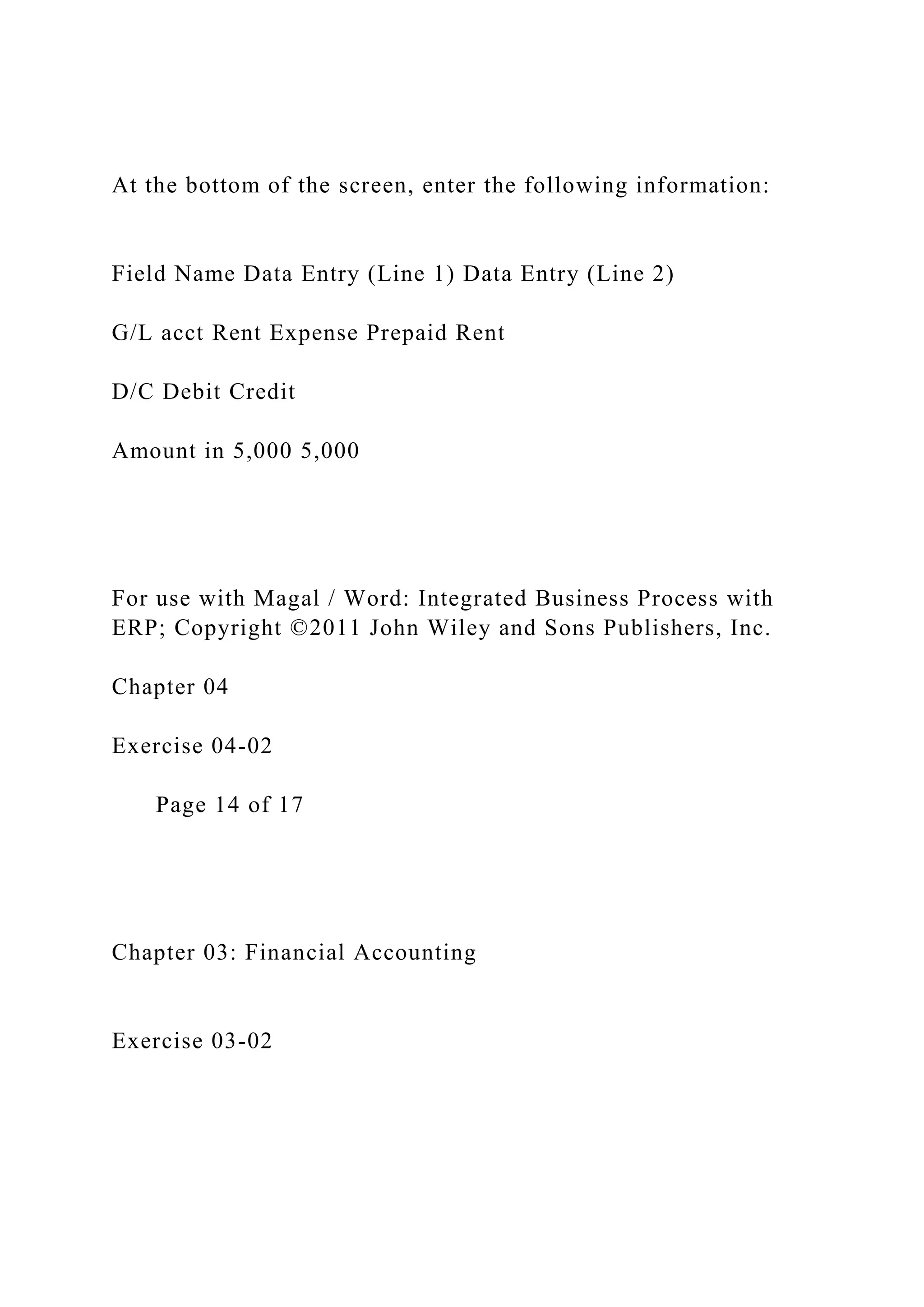 At the bottom of the screen, enter the following information:
Field Name Data Entry (Line 1) Data Entry (Line 2)
G/L acct Rent Expense Prepaid Rent
D/C Debit Credit
Amount in 5,000 5,000
For use with Magal / Word: Integrated Business Process with
ERP; Copyright ©2011 John Wiley and Sons Publishers, Inc.
Chapter 04
Exercise 04-02
Page 14 of 17
Chapter 03: Financial Accounting
Exercise 03-02
 