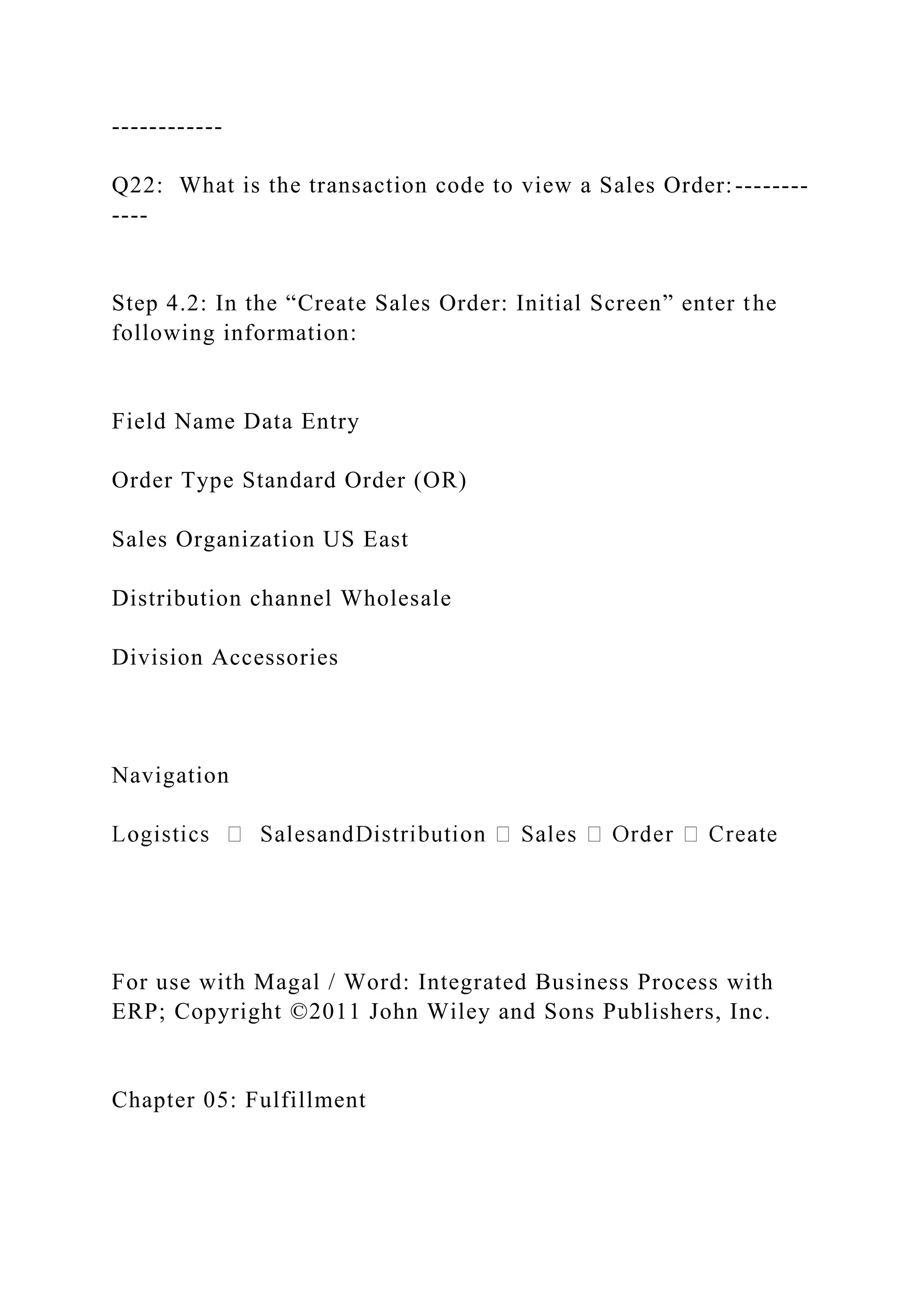 ------------
Q22: What is the transaction code to view a Sales Order:--------
----
Step 4.2: In the “Create Sales Order: Initial Screen” enter the
following information:
Field Name Data Entry
Order Type Standard Order (OR)
Sales Organization US East
Distribution channel Wholesale
Division Accessories
Navigation
For use with Magal / Word: Integrated Business Process with
ERP; Copyright ©2011 John Wiley and Sons Publishers, Inc.
Chapter 05: Fulfillment
 