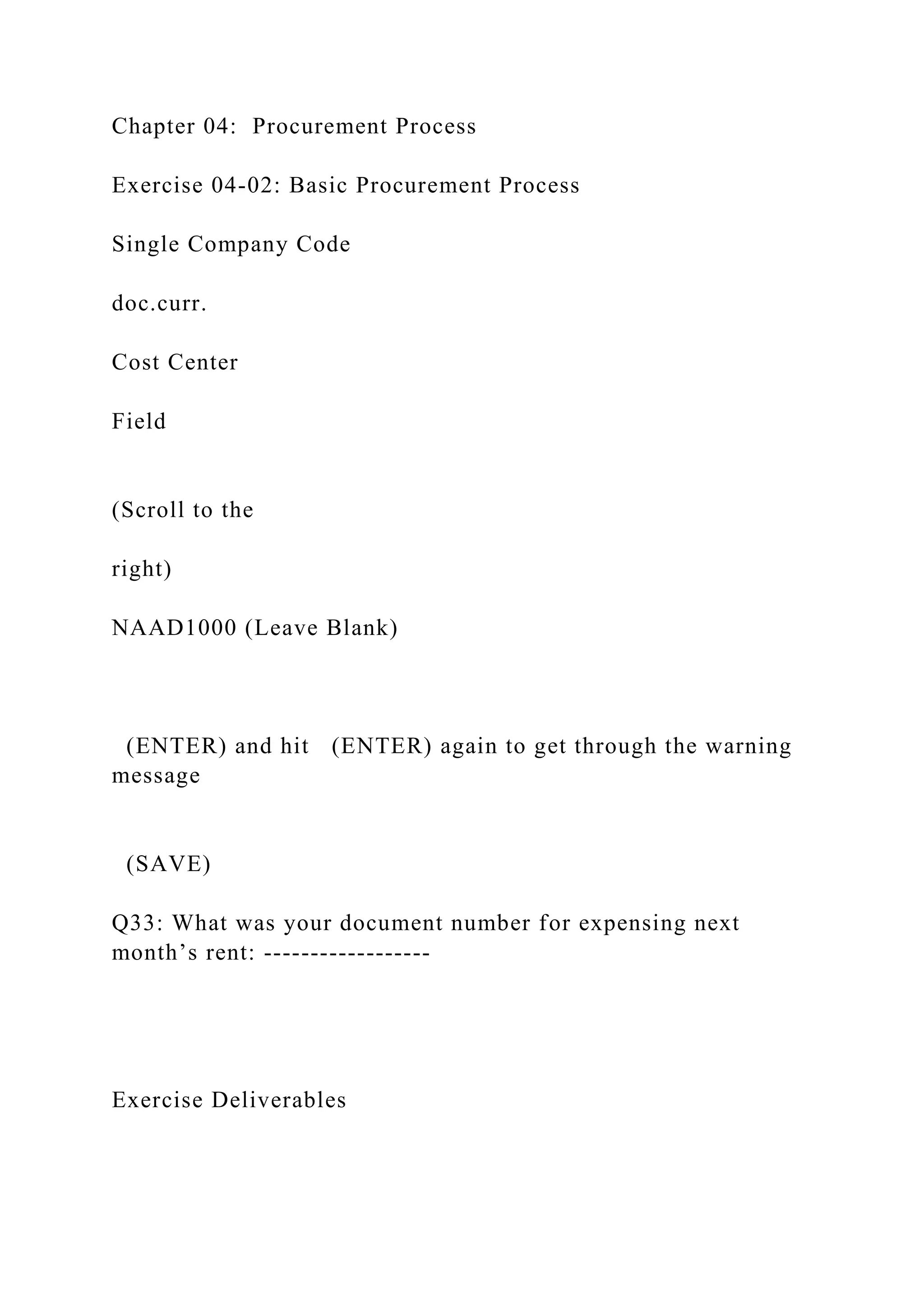 Chapter 04: Procurement Process
Exercise 04-02: Basic Procurement Process
Single Company Code
doc.curr.
Cost Center
Field
(Scroll to the
right)
NAAD1000 (Leave Blank)
(ENTER) and hit (ENTER) again to get through the warning
message
(SAVE)
Q33: What was your document number for expensing next
month’s rent: ------------------
Exercise Deliverables
 