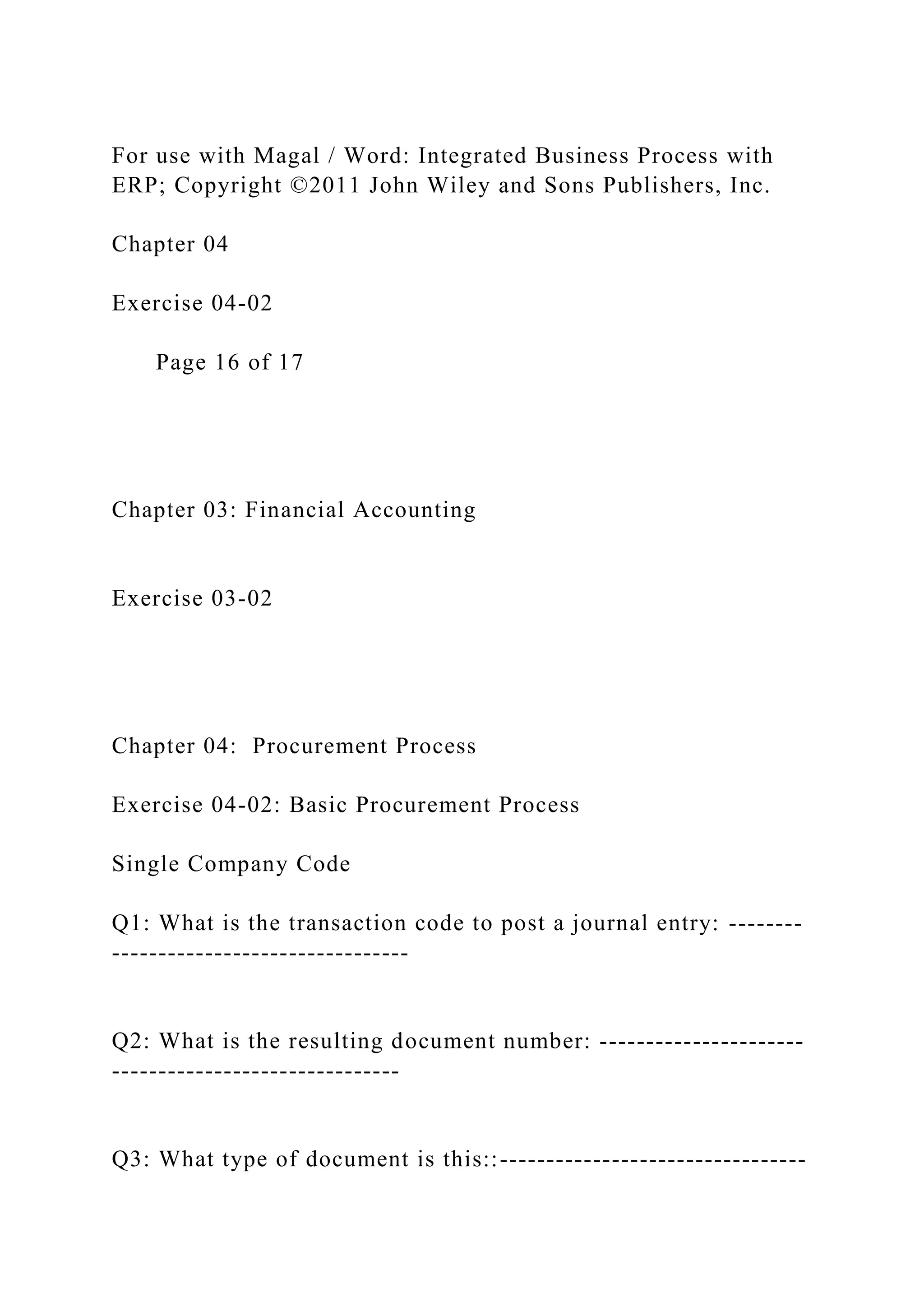 For use with Magal / Word: Integrated Business Process with
ERP; Copyright ©2011 John Wiley and Sons Publishers, Inc.
Chapter 04
Exercise 04-02
Page 16 of 17
Chapter 03: Financial Accounting
Exercise 03-02
Chapter 04: Procurement Process
Exercise 04-02: Basic Procurement Process
Single Company Code
Q1: What is the transaction code to post a journal entry: --------
--------------------------------
Q2: What is the resulting document number: ----------------------
-------------------------------
Q3: What type of document is this::---------------------------------
 