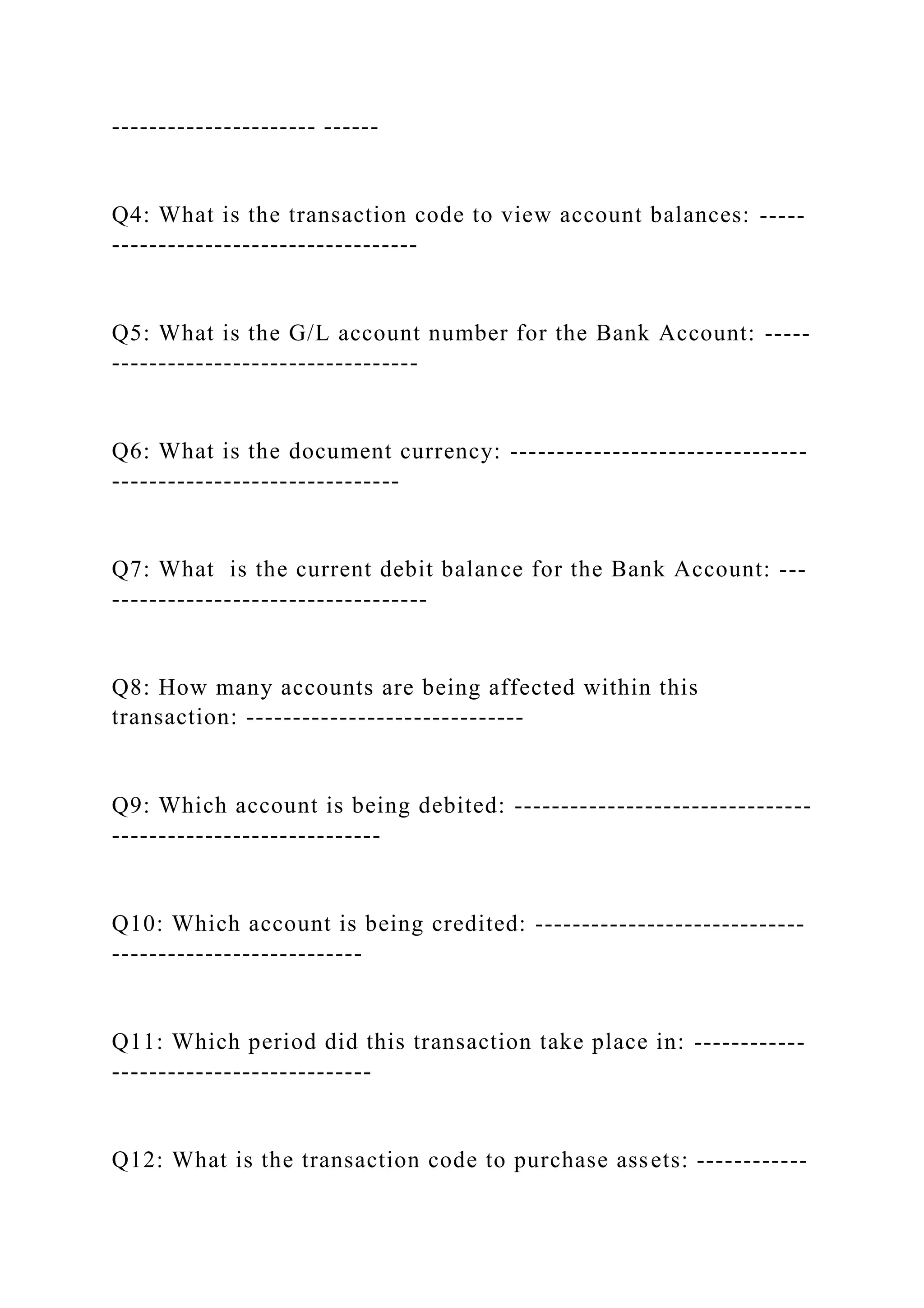 ---------------------- ------
Q4: What is the transaction code to view account balances: -----
---------------------------------
Q5: What is the G/L account number for the Bank Account: -----
---------------------------------
Q6: What is the document currency: --------------------------------
-------------------------------
Q7: What is the current debit balance for the Bank Account: ---
----------------------------------
Q8: How many accounts are being affected within this
transaction: ------------------------------
Q9: Which account is being debited: --------------------------------
-----------------------------
Q10: Which account is being credited: -----------------------------
---------------------------
Q11: Which period did this transaction take place in: ------------
----------------------------
Q12: What is the transaction code to purchase assets: ------------
 