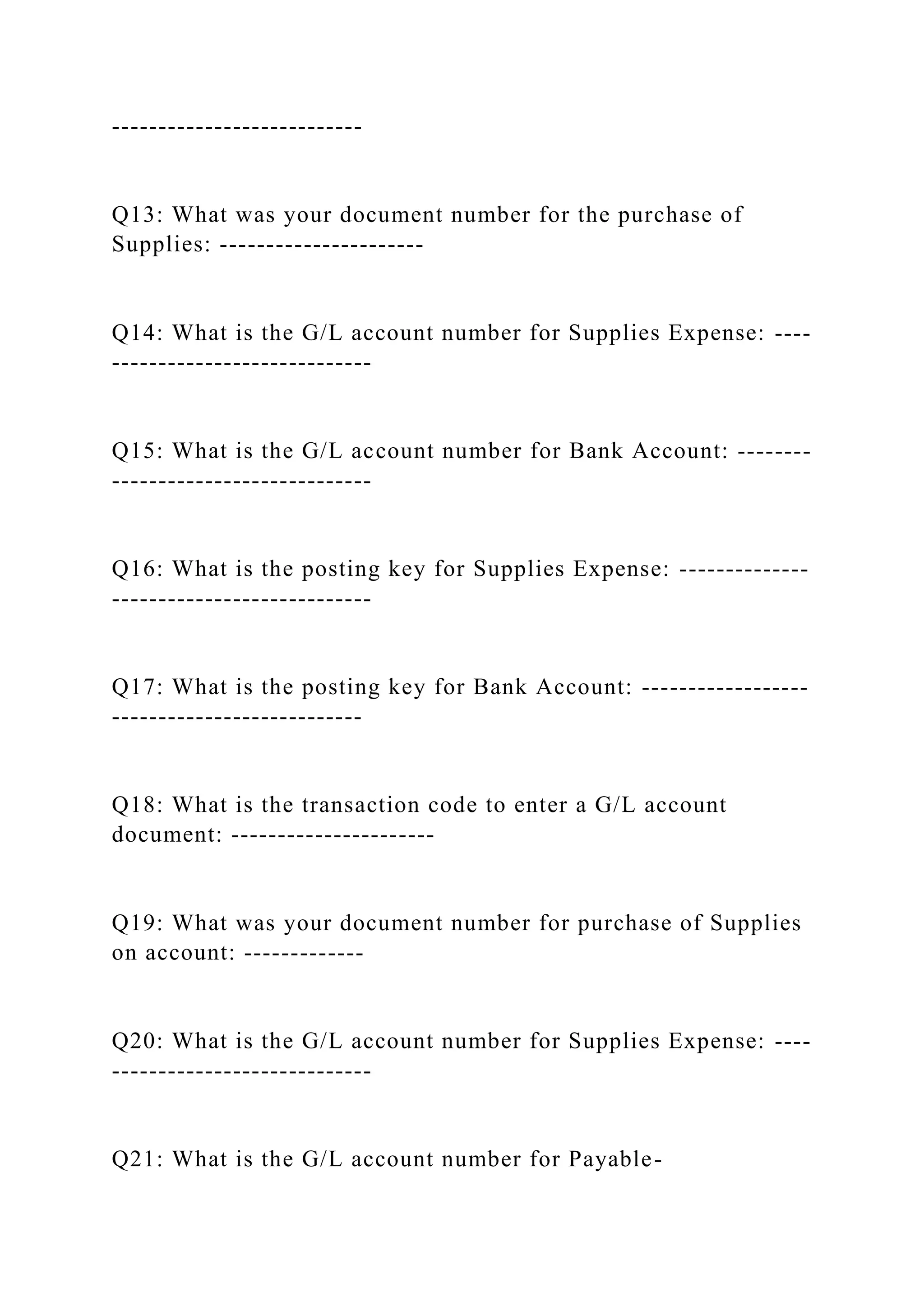 ---------------------------
Q13: What was your document number for the purchase of
Supplies: ----------------------
Q14: What is the G/L account number for Supplies Expense: ----
----------------------------
Q15: What is the G/L account number for Bank Account: --------
----------------------------
Q16: What is the posting key for Supplies Expense: --------------
----------------------------
Q17: What is the posting key for Bank Account: ------------------
---------------------------
Q18: What is the transaction code to enter a G/L account
document: ----------------------
Q19: What was your document number for purchase of Supplies
on account: -------------
Q20: What is the G/L account number for Supplies Expense: ----
----------------------------
Q21: What is the G/L account number for Payable-
 