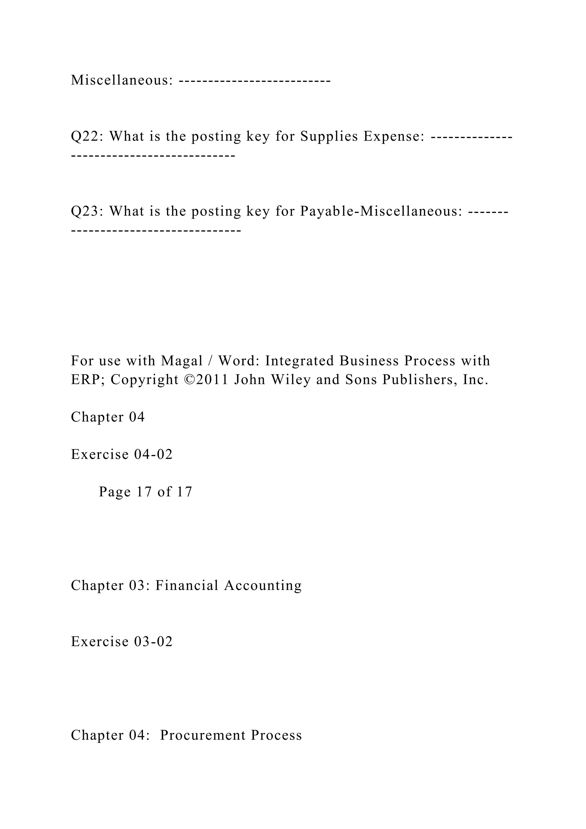 Miscellaneous: --------------------------
Q22: What is the posting key for Supplies Expense: --------------
----------------------------
Q23: What is the posting key for Payable-Miscellaneous: -------
-----------------------------
For use with Magal / Word: Integrated Business Process with
ERP; Copyright ©2011 John Wiley and Sons Publishers, Inc.
Chapter 04
Exercise 04-02
Page 17 of 17
Chapter 03: Financial Accounting
Exercise 03-02
Chapter 04: Procurement Process
 