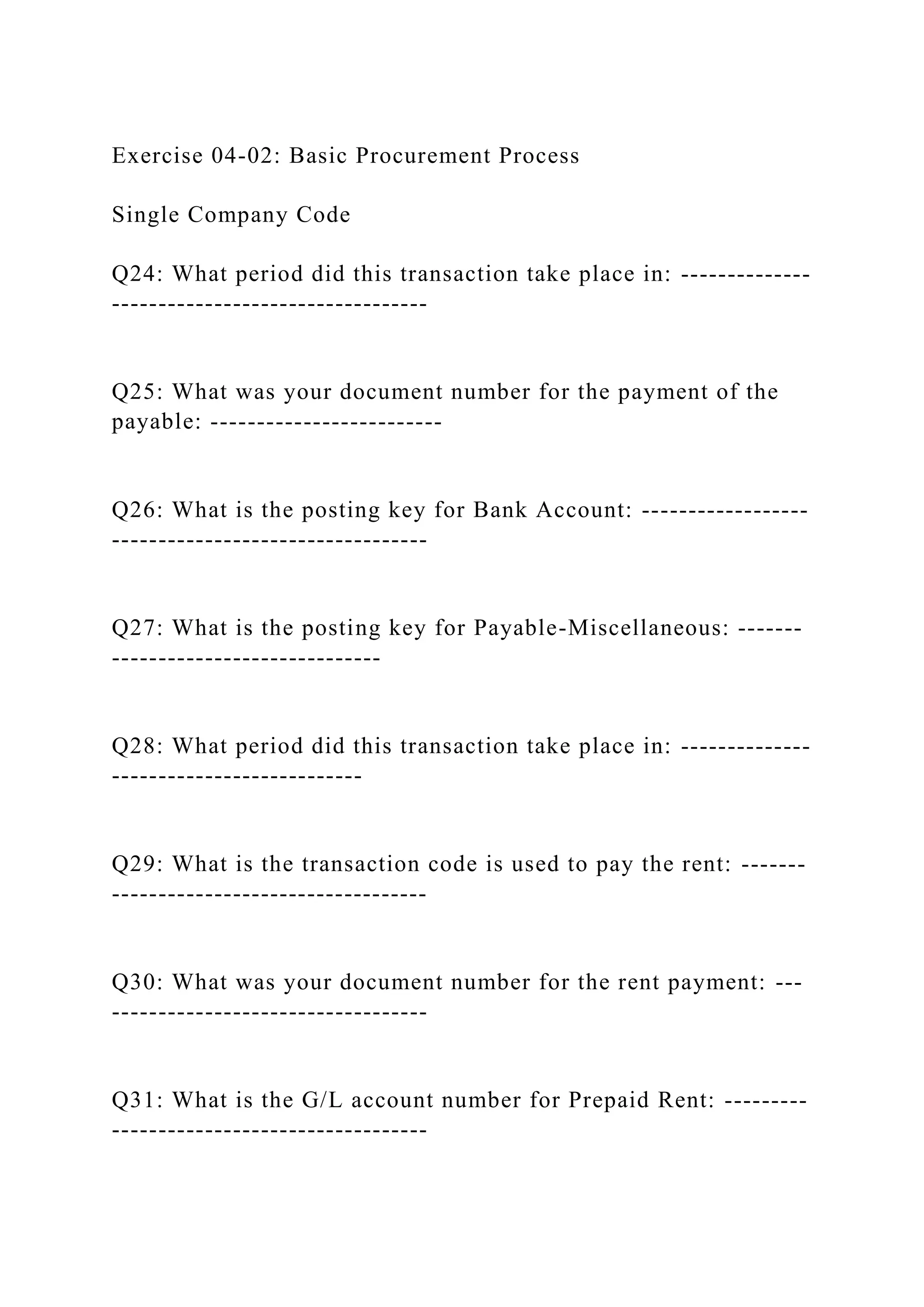 Exercise 04-02: Basic Procurement Process
Single Company Code
Q24: What period did this transaction take place in: --------------
----------------------------------
Q25: What was your document number for the payment of the
payable: -------------------------
Q26: What is the posting key for Bank Account: ------------------
----------------------------------
Q27: What is the posting key for Payable-Miscellaneous: -------
-----------------------------
Q28: What period did this transaction take place in: --------------
---------------------------
Q29: What is the transaction code is used to pay the rent: -------
----------------------------------
Q30: What was your document number for the rent payment: ---
----------------------------------
Q31: What is the G/L account number for Prepaid Rent: ---------
----------------------------------
 