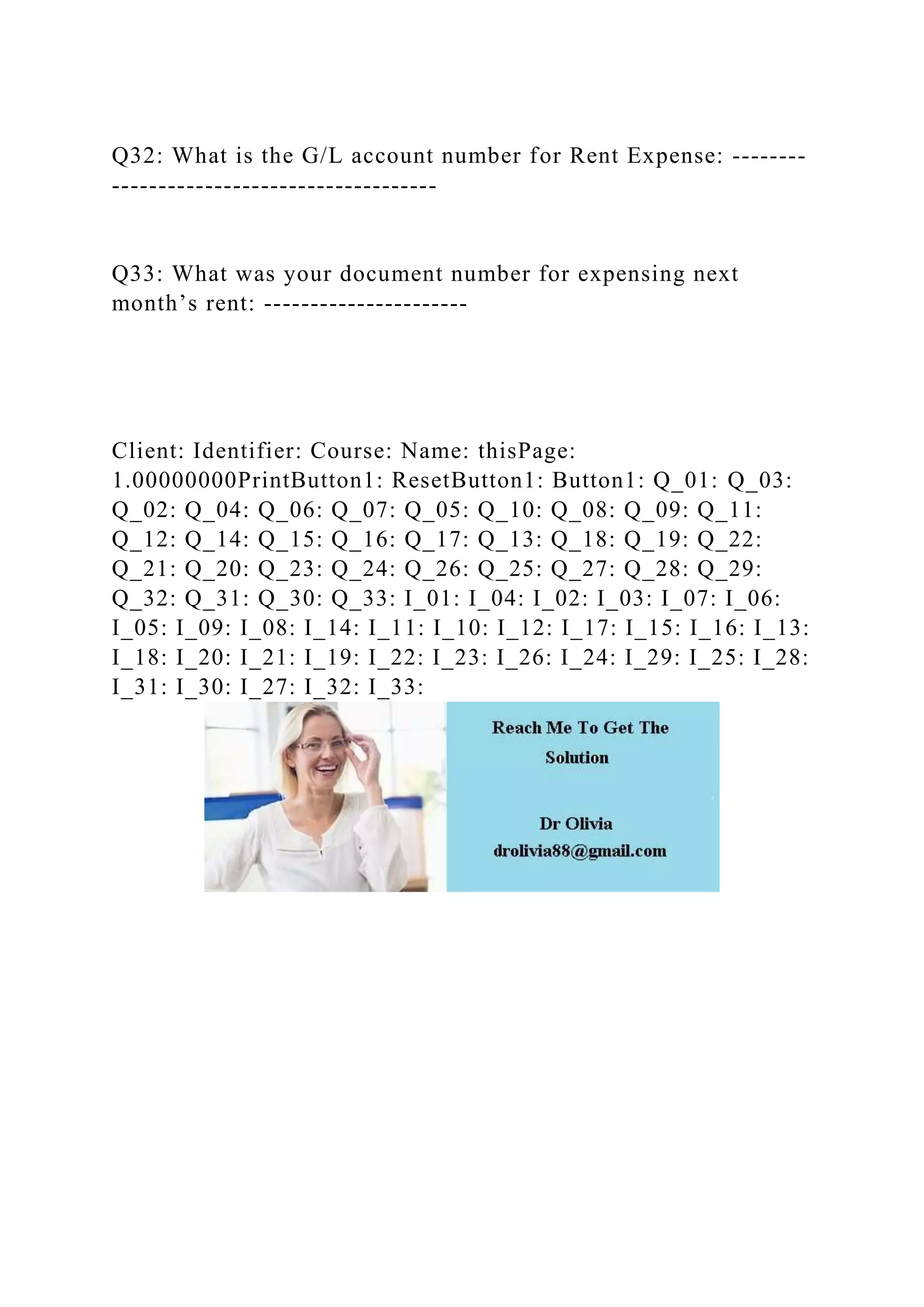 Q32: What is the G/L account number for Rent Expense: --------
-----------------------------------
Q33: What was your document number for expensing next
month’s rent: ----------------------
Client: Identifier: Course: Name: thisPage:
1.00000000PrintButton1: ResetButton1: Button1: Q_01: Q_03:
Q_02: Q_04: Q_06: Q_07: Q_05: Q_10: Q_08: Q_09: Q_11:
Q_12: Q_14: Q_15: Q_16: Q_17: Q_13: Q_18: Q_19: Q_22:
Q_21: Q_20: Q_23: Q_24: Q_26: Q_25: Q_27: Q_28: Q_29:
Q_32: Q_31: Q_30: Q_33: I_01: I_04: I_02: I_03: I_07: I_06:
I_05: I_09: I_08: I_14: I_11: I_10: I_12: I_17: I_15: I_16: I_13:
I_18: I_20: I_21: I_19: I_22: I_23: I_26: I_24: I_29: I_25: I_28:
I_31: I_30: I_27: I_32: I_33:
 