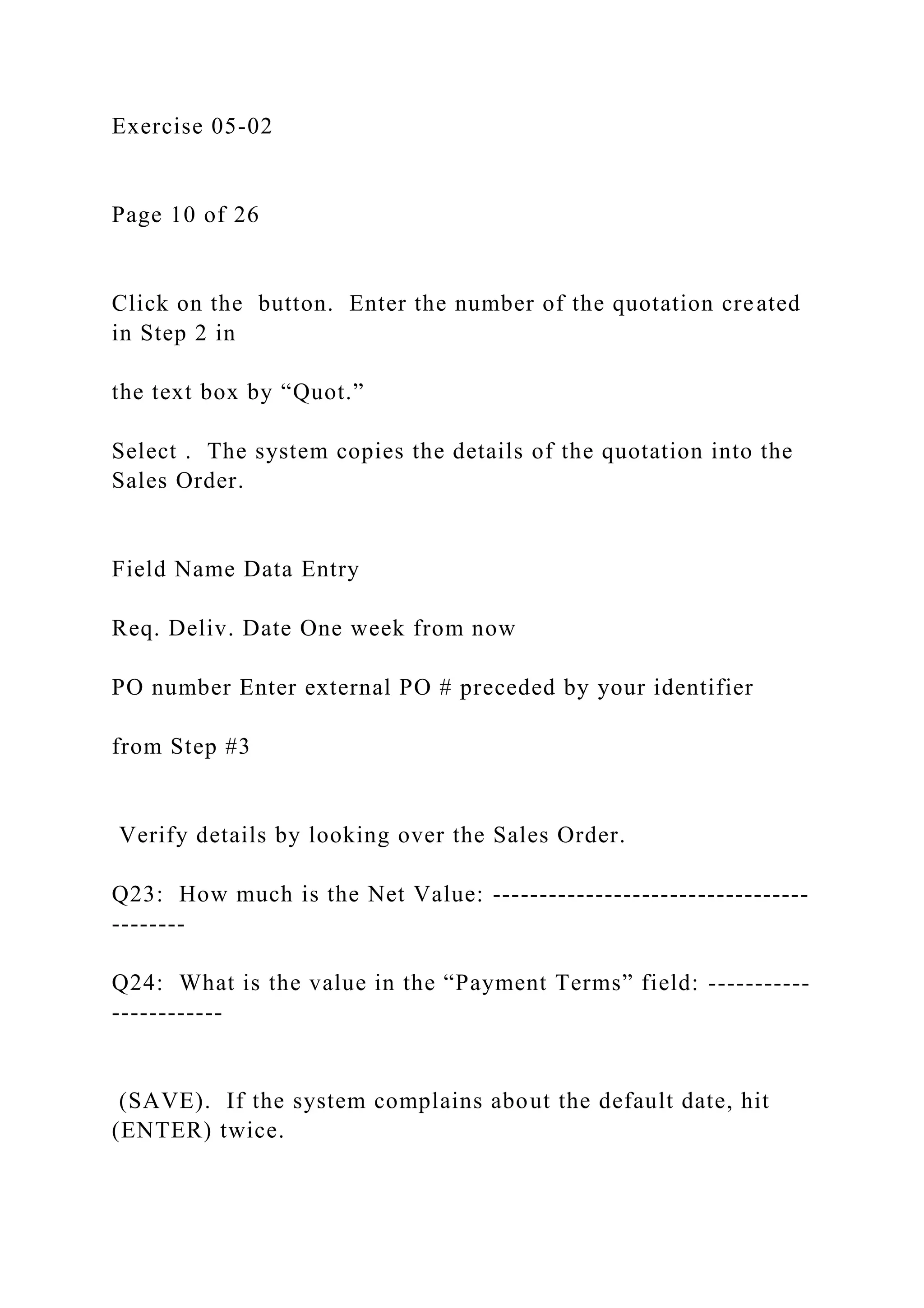 Exercise 05-02
Page 10 of 26
Click on the button. Enter the number of the quotation created
in Step 2 in
the text box by “Quot.”
Select . The system copies the details of the quotation into the
Sales Order.
Field Name Data Entry
Req. Deliv. Date One week from now
PO number Enter external PO # preceded by your identifier
from Step #3
Verify details by looking over the Sales Order.
Q23: How much is the Net Value: ----------------------------------
--------
Q24: What is the value in the “Payment Terms” field: -----------
------------
(SAVE). If the system complains about the default date, hit
(ENTER) twice.
 
