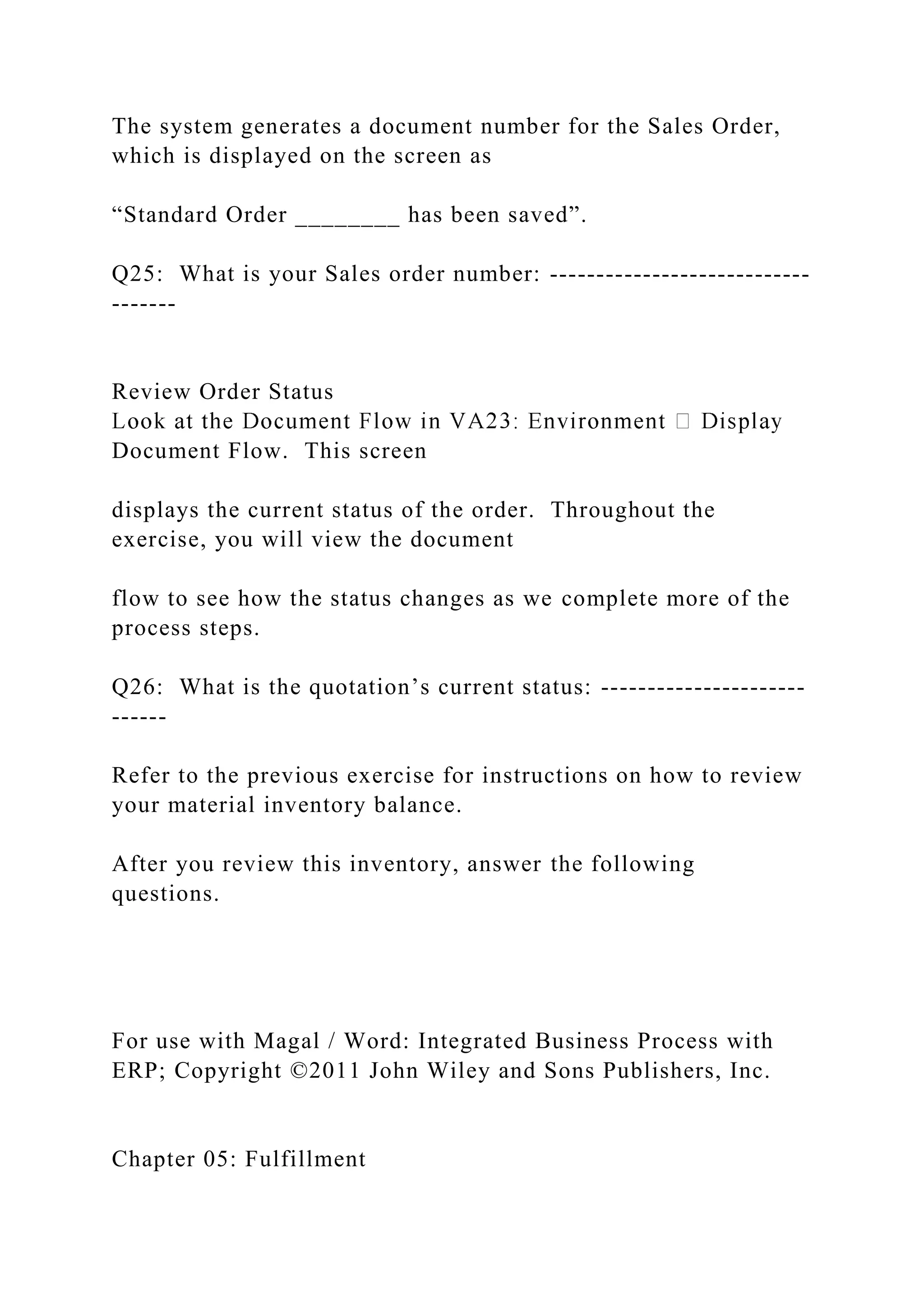 The system generates a document number for the Sales Order,
which is displayed on the screen as
“Standard Order ________ has been saved”.
Q25: What is your Sales order number: ----------------------------
-------
Review Order Status
Document Flow. This screen
displays the current status of the order. Throughout the
exercise, you will view the document
flow to see how the status changes as we complete more of the
process steps.
Q26: What is the quotation’s current status: ----------------------
------
Refer to the previous exercise for instructions on how to review
your material inventory balance.
After you review this inventory, answer the following
questions.
For use with Magal / Word: Integrated Business Process with
ERP; Copyright ©2011 John Wiley and Sons Publishers, Inc.
Chapter 05: Fulfillment
 