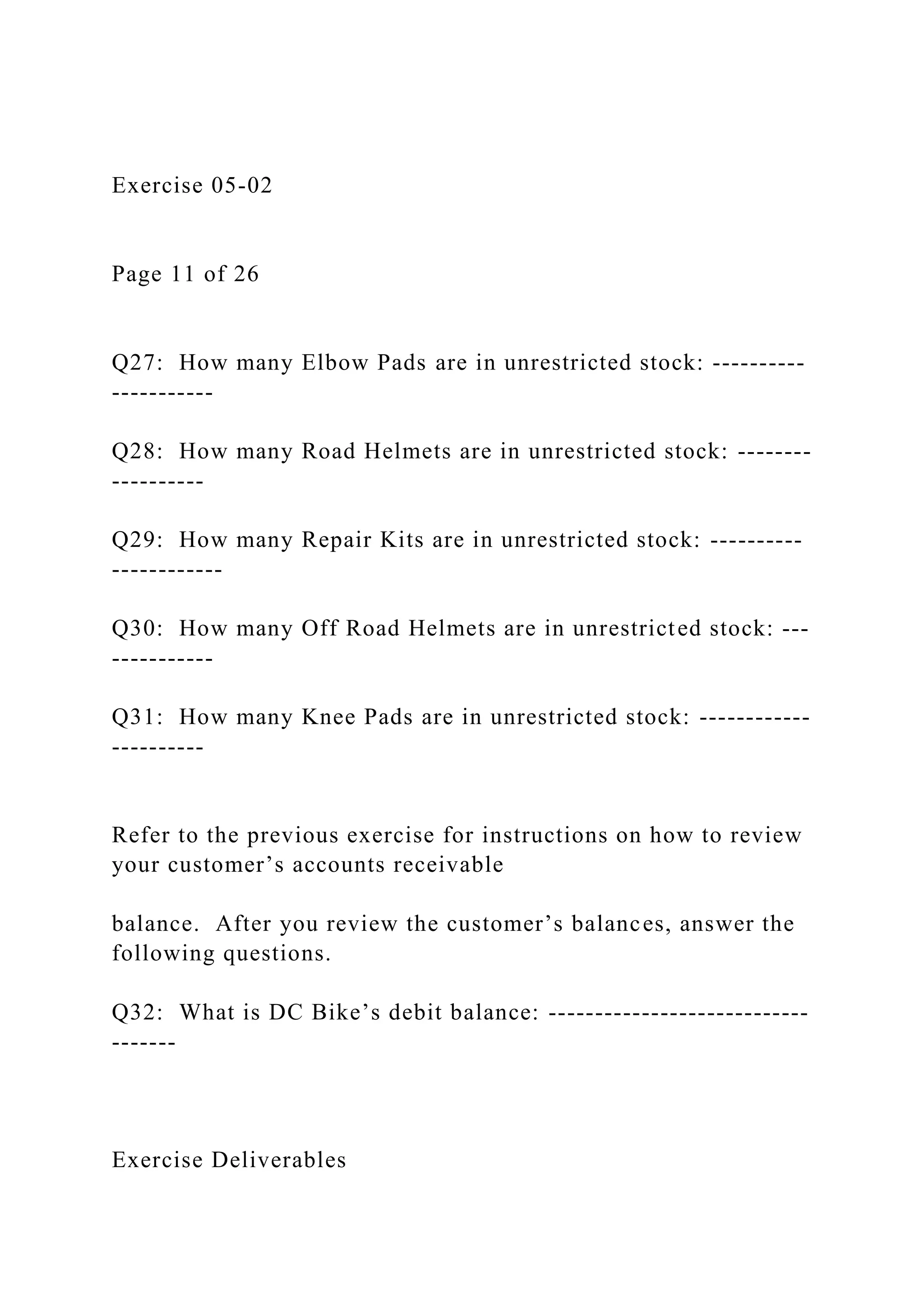 Exercise 05-02
Page 11 of 26
Q27: How many Elbow Pads are in unrestricted stock: ----------
-----------
Q28: How many Road Helmets are in unrestricted stock: --------
----------
Q29: How many Repair Kits are in unrestricted stock: ----------
------------
Q30: How many Off Road Helmets are in unrestricted stock: ---
-----------
Q31: How many Knee Pads are in unrestricted stock: ------------
----------
Refer to the previous exercise for instructions on how to review
your customer’s accounts receivable
balance. After you review the customer’s balances, answer the
following questions.
Q32: What is DC Bike’s debit balance: ----------------------------
-------
Exercise Deliverables
 