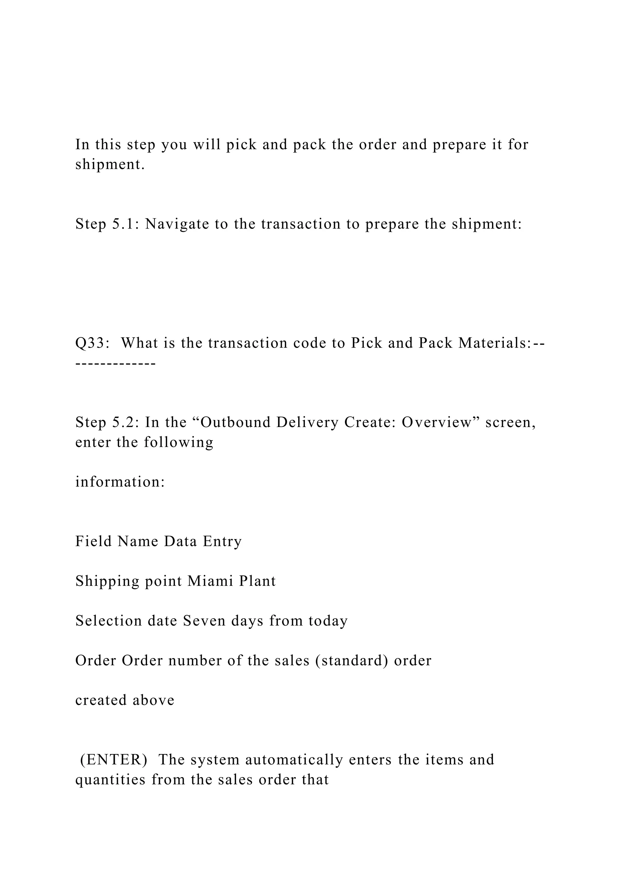 In this step you will pick and pack the order and prepare it for
shipment.
Step 5.1: Navigate to the transaction to prepare the shipment:
Q33: What is the transaction code to Pick and Pack Materials:--
-------------
Step 5.2: In the “Outbound Delivery Create: Overview” screen,
enter the following
information:
Field Name Data Entry
Shipping point Miami Plant
Selection date Seven days from today
Order Order number of the sales (standard) order
created above
(ENTER) The system automatically enters the items and
quantities from the sales order that
 