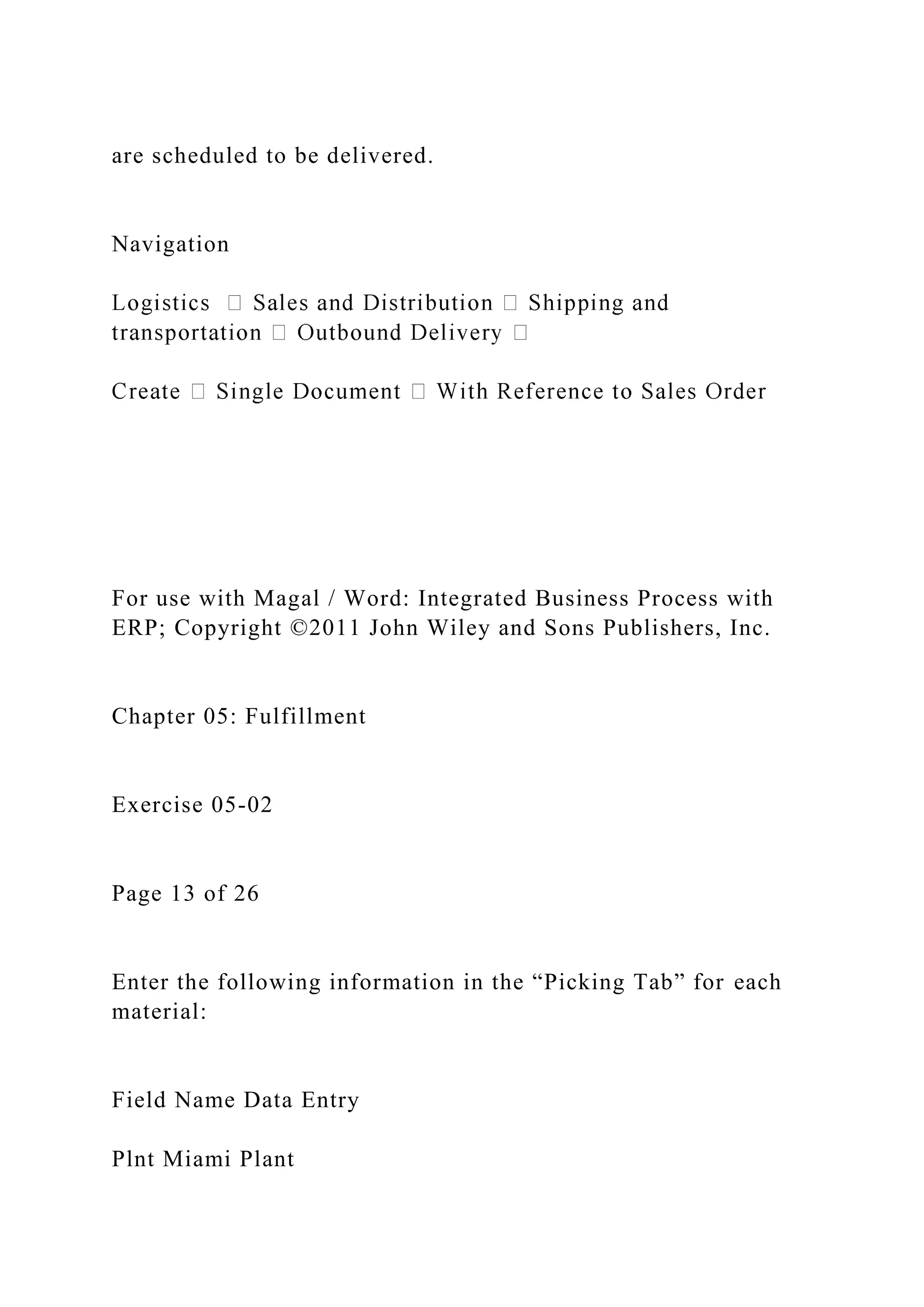 are scheduled to be delivered.
Navigation
For use with Magal / Word: Integrated Business Process with
ERP; Copyright ©2011 John Wiley and Sons Publishers, Inc.
Chapter 05: Fulfillment
Exercise 05-02
Page 13 of 26
Enter the following information in the “Picking Tab” for each
material:
Field Name Data Entry
Plnt Miami Plant
 