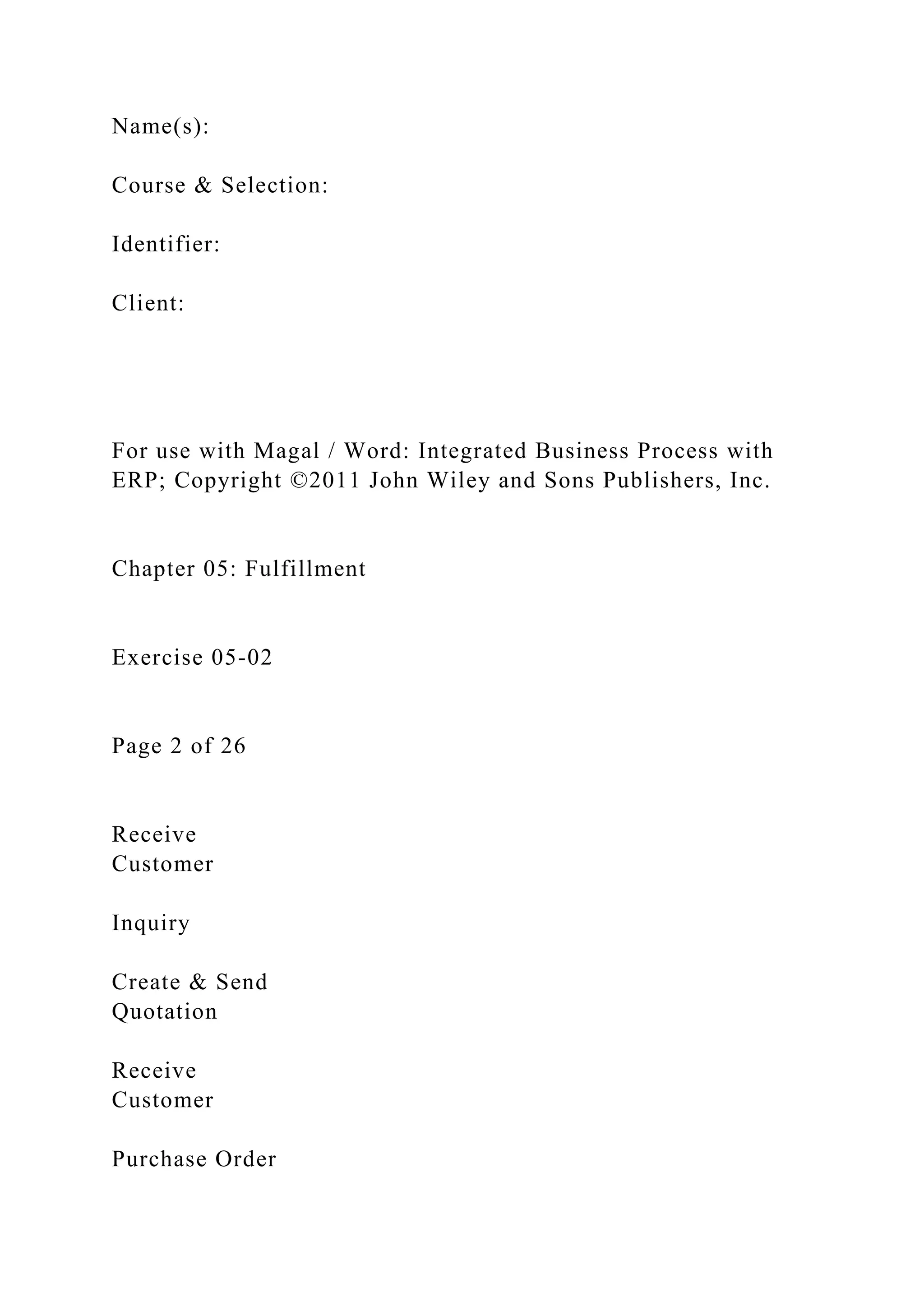 Name(s):
Course & Selection:
Identifier:
Client:
For use with Magal / Word: Integrated Business Process with
ERP; Copyright ©2011 John Wiley and Sons Publishers, Inc.
Chapter 05: Fulfillment
Exercise 05-02
Page 2 of 26
Receive
Customer
Inquiry
Create & Send
Quotation
Receive
Customer
Purchase Order
 
