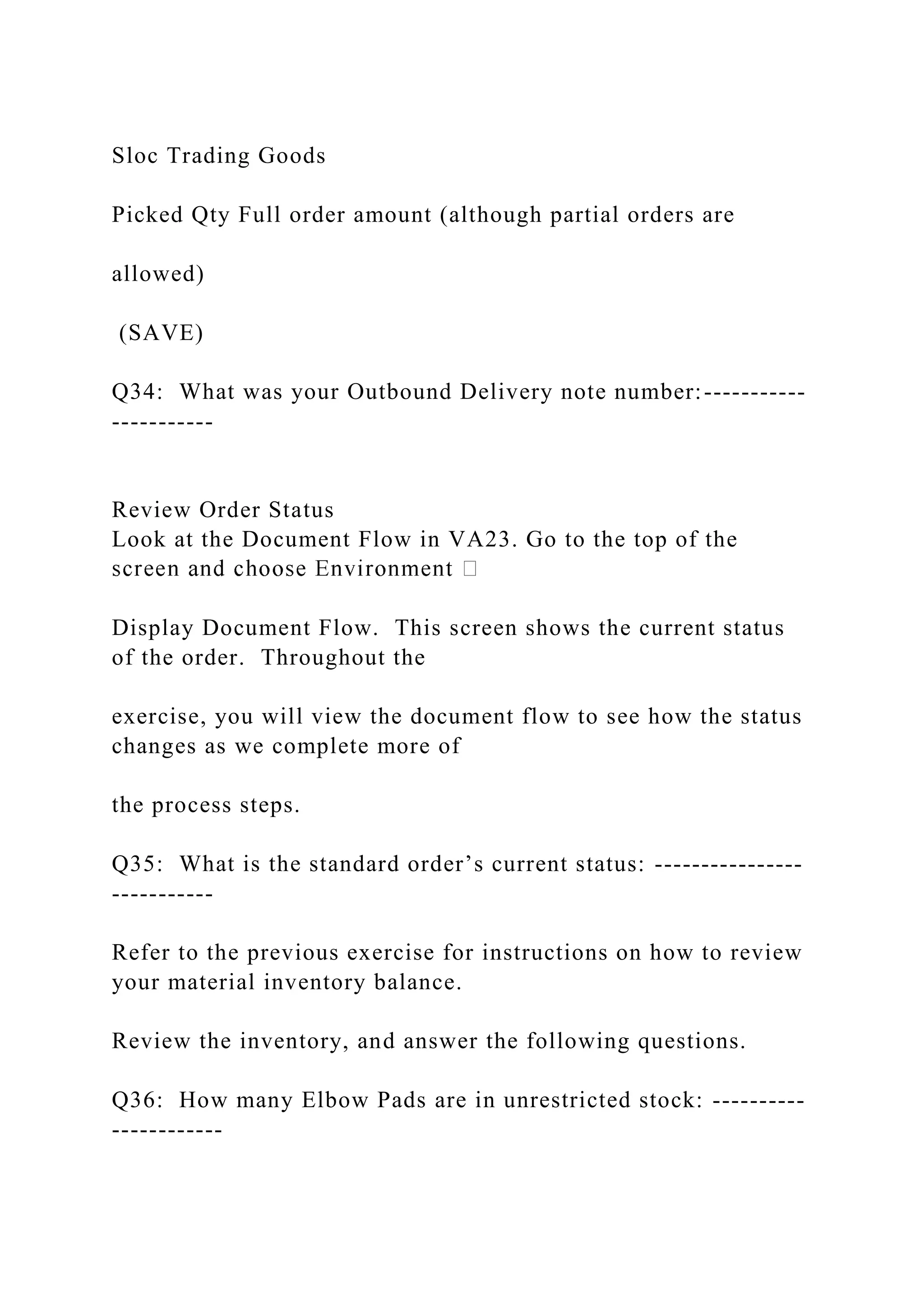Sloc Trading Goods
Picked Qty Full order amount (although partial orders are
allowed)
(SAVE)
Q34: What was your Outbound Delivery note number:-----------
-----------
Review Order Status
Look at the Document Flow in VA23. Go to the top of the
Display Document Flow. This screen shows the current status
of the order. Throughout the
exercise, you will view the document flow to see how the status
changes as we complete more of
the process steps.
Q35: What is the standard order’s current status: ----------------
-----------
Refer to the previous exercise for instructions on how to review
your material inventory balance.
Review the inventory, and answer the following questions.
Q36: How many Elbow Pads are in unrestricted stock: ----------
------------
 