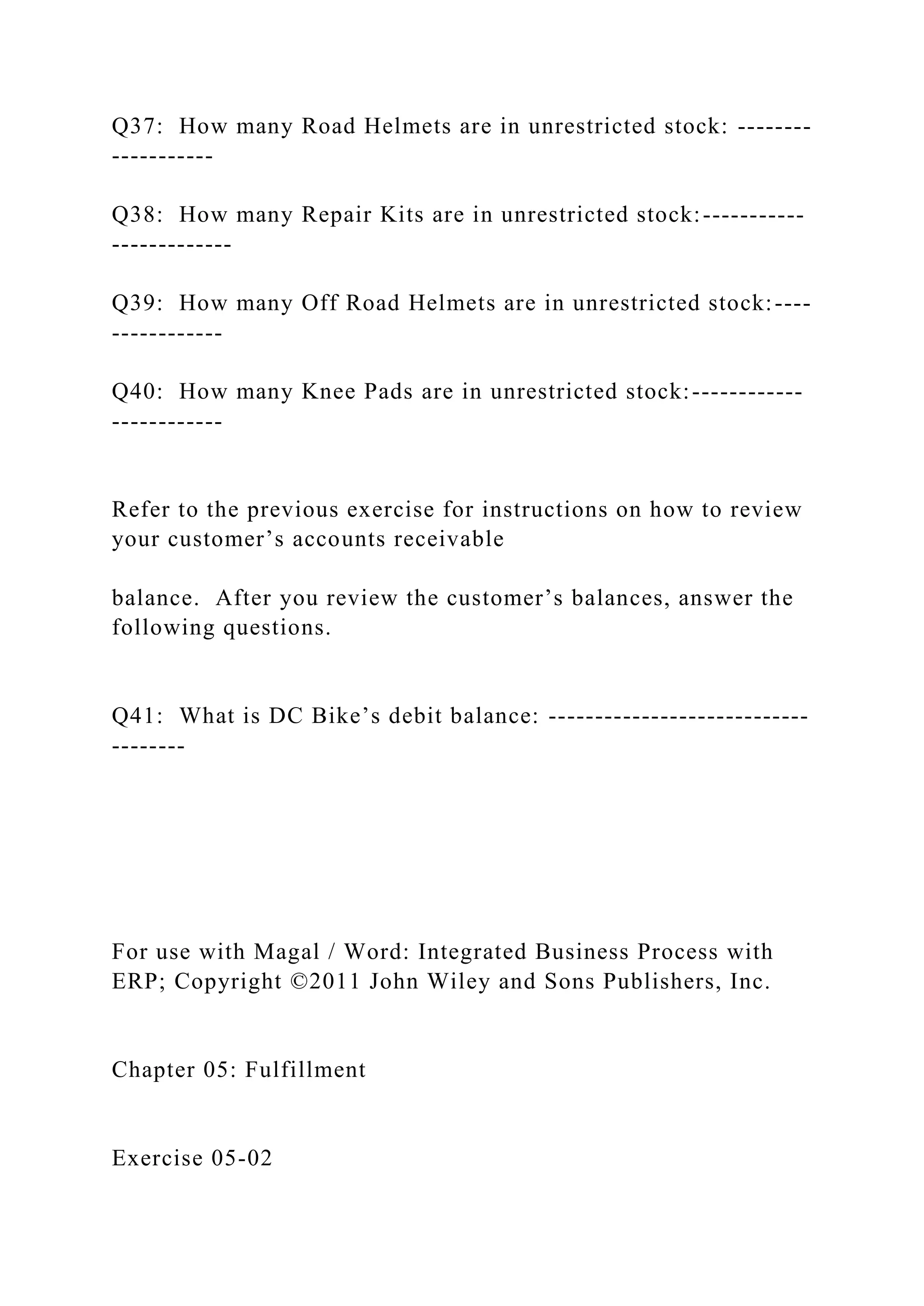 Q37: How many Road Helmets are in unrestricted stock: --------
-----------
Q38: How many Repair Kits are in unrestricted stock:-----------
-------------
Q39: How many Off Road Helmets are in unrestricted stock:----
------------
Q40: How many Knee Pads are in unrestricted stock:------------
------------
Refer to the previous exercise for instructions on how to review
your customer’s accounts receivable
balance. After you review the customer’s balances, answer the
following questions.
Q41: What is DC Bike’s debit balance: ----------------------------
--------
For use with Magal / Word: Integrated Business Process with
ERP; Copyright ©2011 John Wiley and Sons Publishers, Inc.
Chapter 05: Fulfillment
Exercise 05-02
 