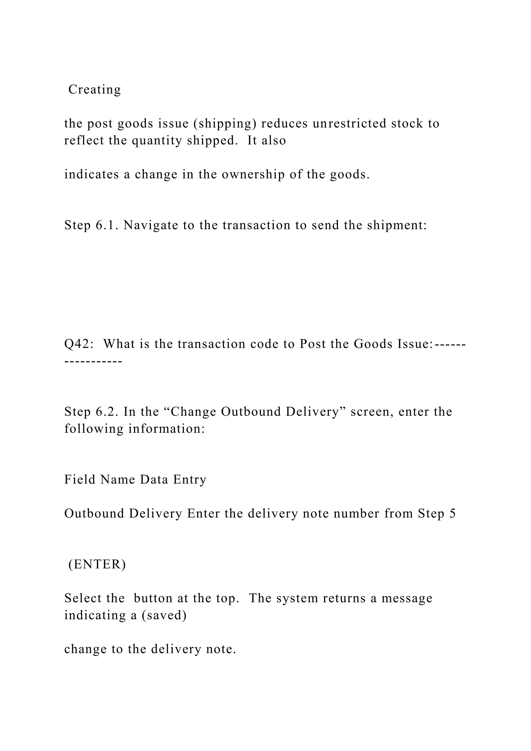 Creating
the post goods issue (shipping) reduces unrestricted stock to
reflect the quantity shipped. It also
indicates a change in the ownership of the goods.
Step 6.1. Navigate to the transaction to send the shipment:
Q42: What is the transaction code to Post the Goods Issue:------
-----------
Step 6.2. In the “Change Outbound Delivery” screen, enter the
following information:
Field Name Data Entry
Outbound Delivery Enter the delivery note number from Step 5
(ENTER)
Select the button at the top. The system returns a message
indicating a (saved)
change to the delivery note.
 