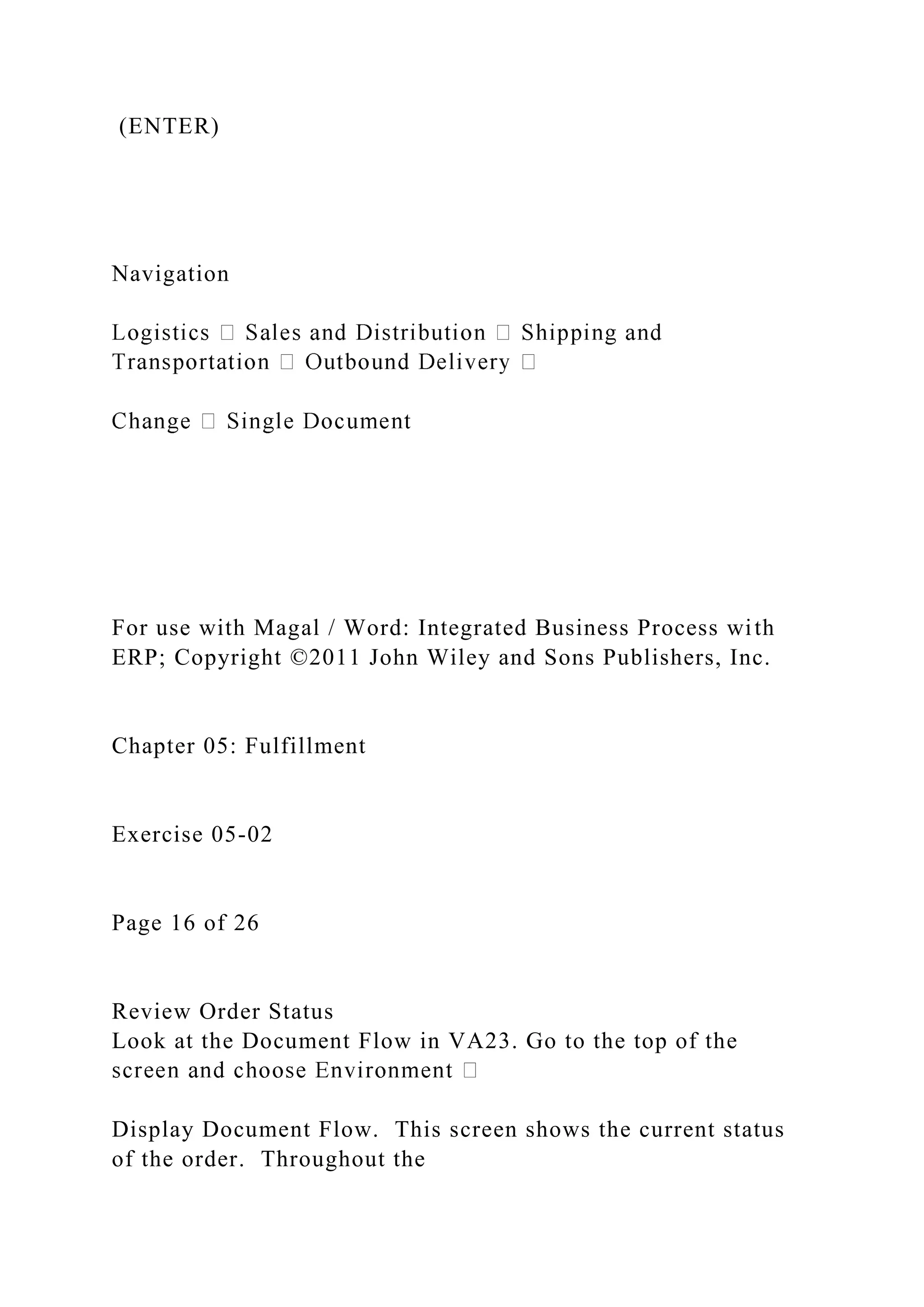 (ENTER)
Navigation
For use with Magal / Word: Integrated Business Process with
ERP; Copyright ©2011 John Wiley and Sons Publishers, Inc.
Chapter 05: Fulfillment
Exercise 05-02
Page 16 of 26
Review Order Status
Look at the Document Flow in VA23. Go to the top of the
Display Document Flow. This screen shows the current status
of the order. Throughout the
 