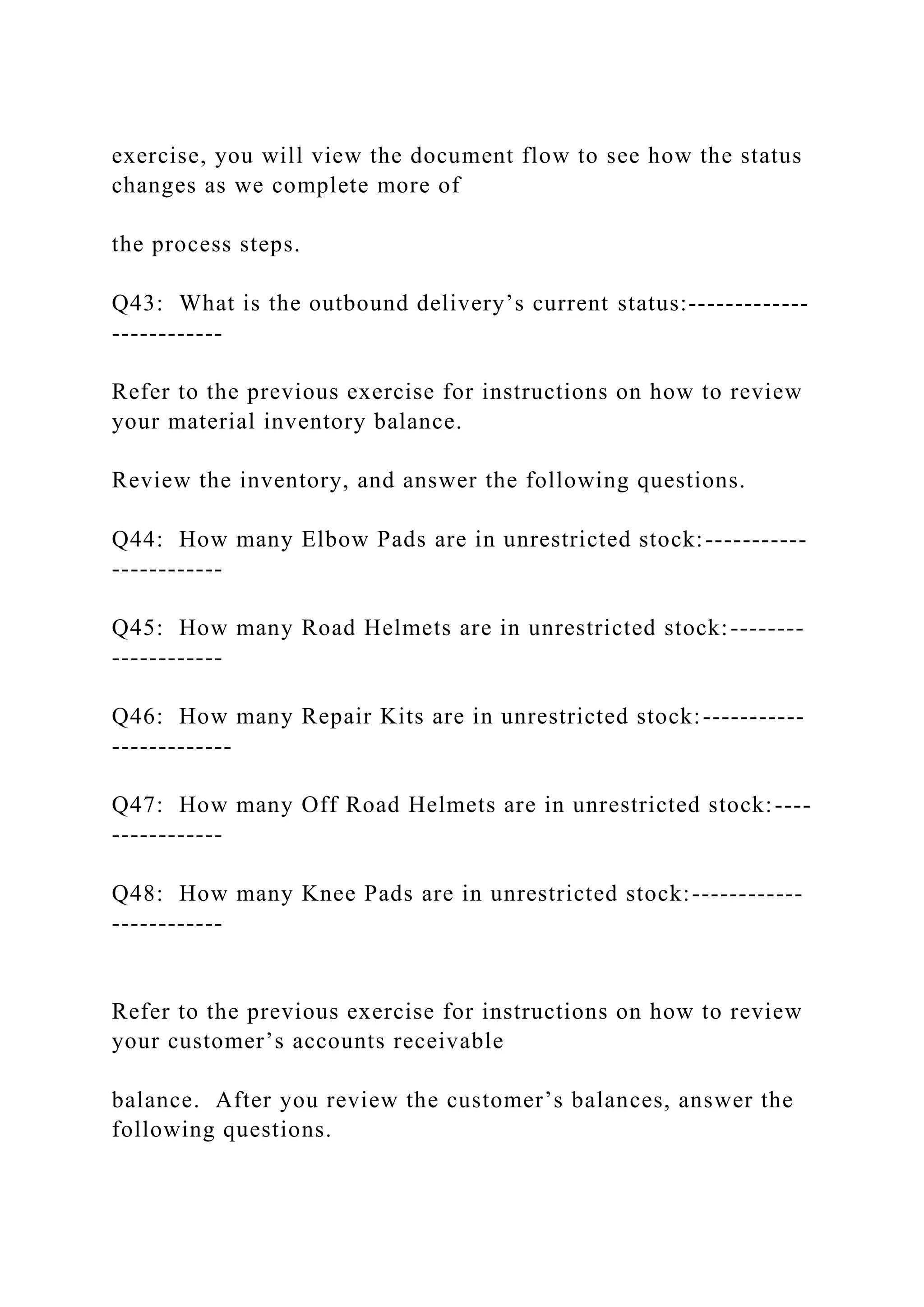 exercise, you will view the document flow to see how the status
changes as we complete more of
the process steps.
Q43: What is the outbound delivery’s current status:-------------
------------
Refer to the previous exercise for instructions on how to review
your material inventory balance.
Review the inventory, and answer the following questions.
Q44: How many Elbow Pads are in unrestricted stock:-----------
------------
Q45: How many Road Helmets are in unrestricted stock:--------
------------
Q46: How many Repair Kits are in unrestricted stock:-----------
-------------
Q47: How many Off Road Helmets are in unrestricted stock:----
------------
Q48: How many Knee Pads are in unrestricted stock:------------
------------
Refer to the previous exercise for instructions on how to review
your customer’s accounts receivable
balance. After you review the customer’s balances, answer the
following questions.
 