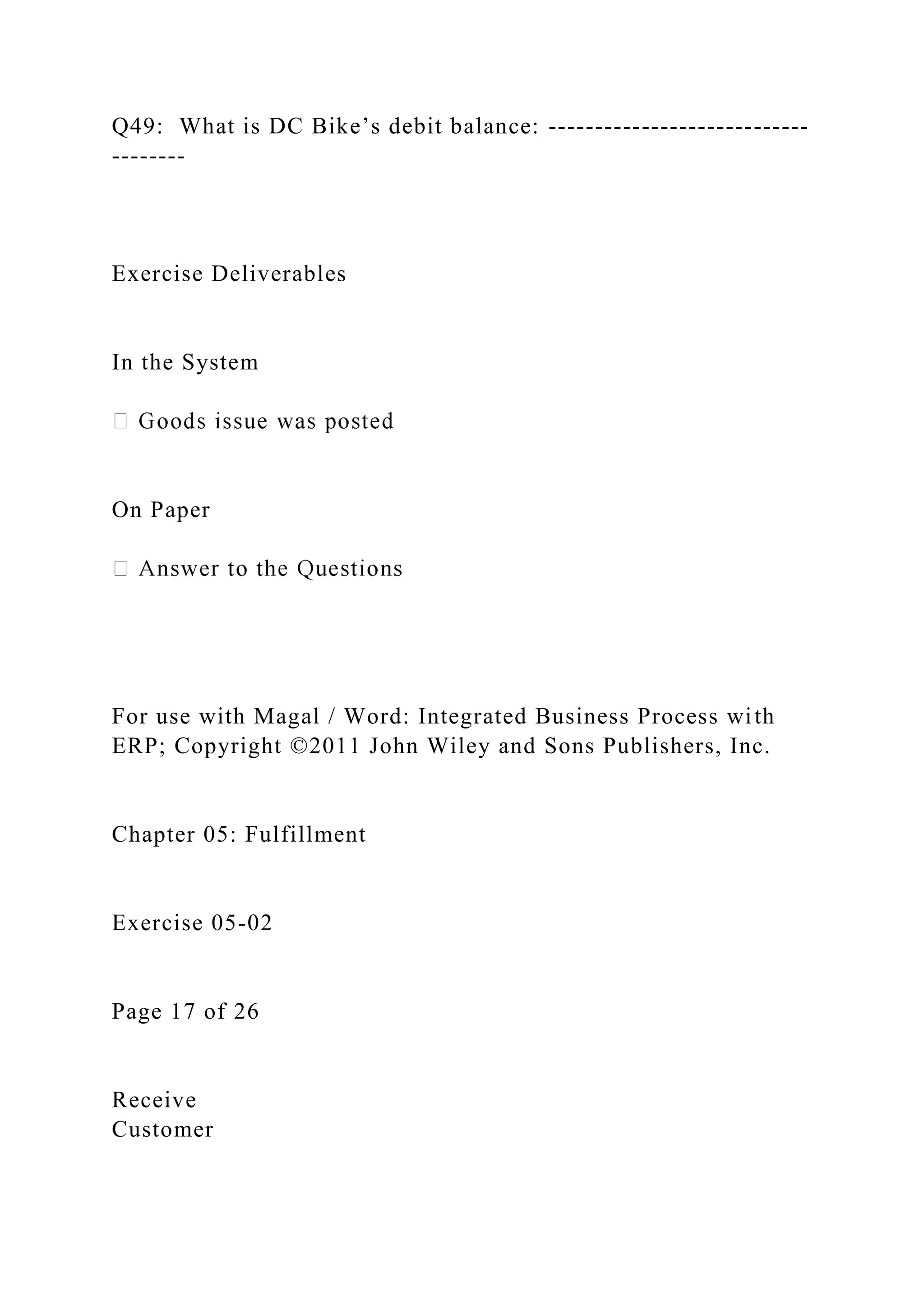 Q49: What is DC Bike’s debit balance: ----------------------------
--------
Exercise Deliverables
In the System
On Paper
For use with Magal / Word: Integrated Business Process with
ERP; Copyright ©2011 John Wiley and Sons Publishers, Inc.
Chapter 05: Fulfillment
Exercise 05-02
Page 17 of 26
Receive
Customer
 