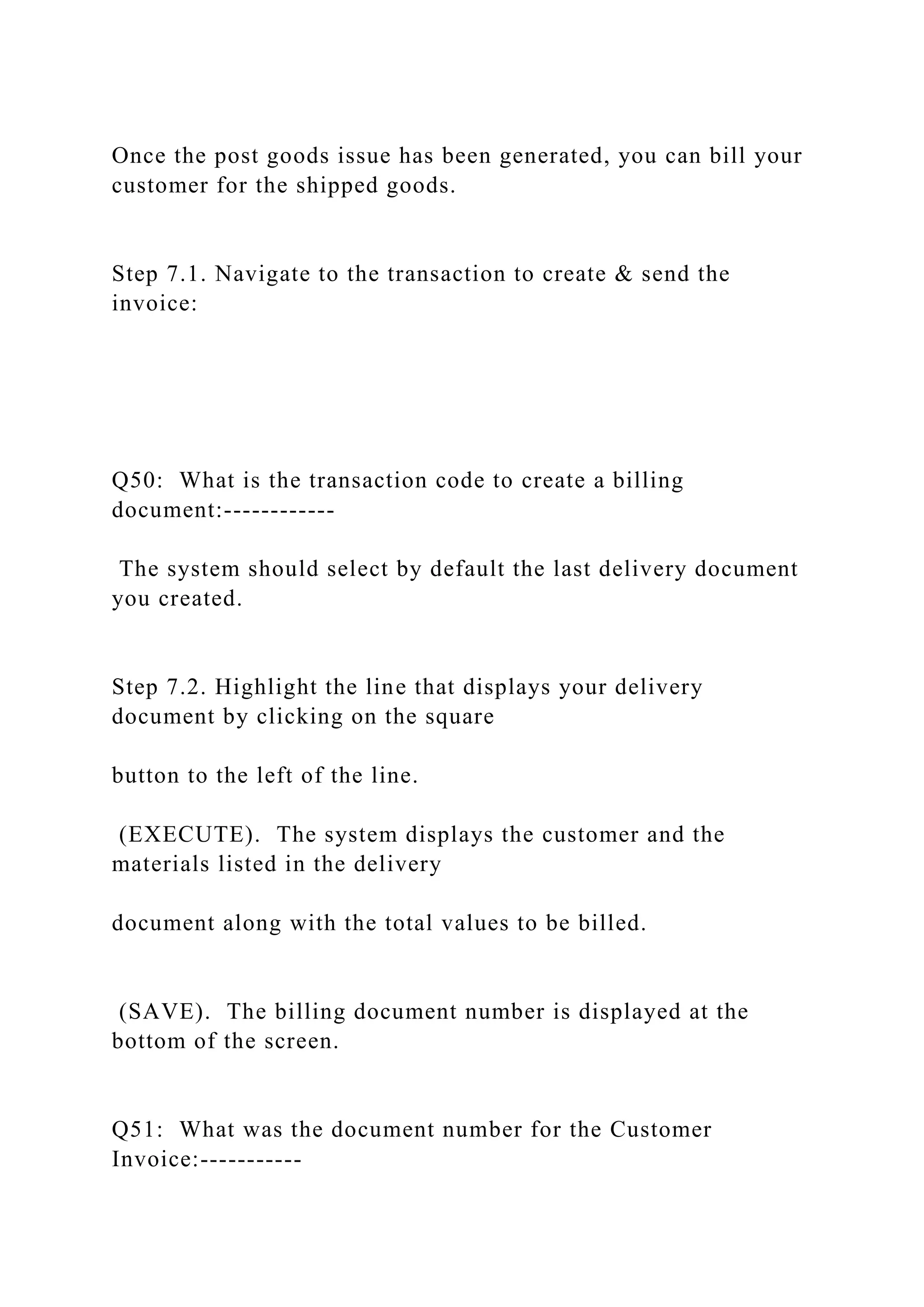 Once the post goods issue has been generated, you can bill your
customer for the shipped goods.
Step 7.1. Navigate to the transaction to create & send the
invoice:
Q50: What is the transaction code to create a billing
document:------------
The system should select by default the last delivery document
you created.
Step 7.2. Highlight the line that displays your delivery
document by clicking on the square
button to the left of the line.
(EXECUTE). The system displays the customer and the
materials listed in the delivery
document along with the total values to be billed.
(SAVE). The billing document number is displayed at the
bottom of the screen.
Q51: What was the document number for the Customer
Invoice:-----------
 