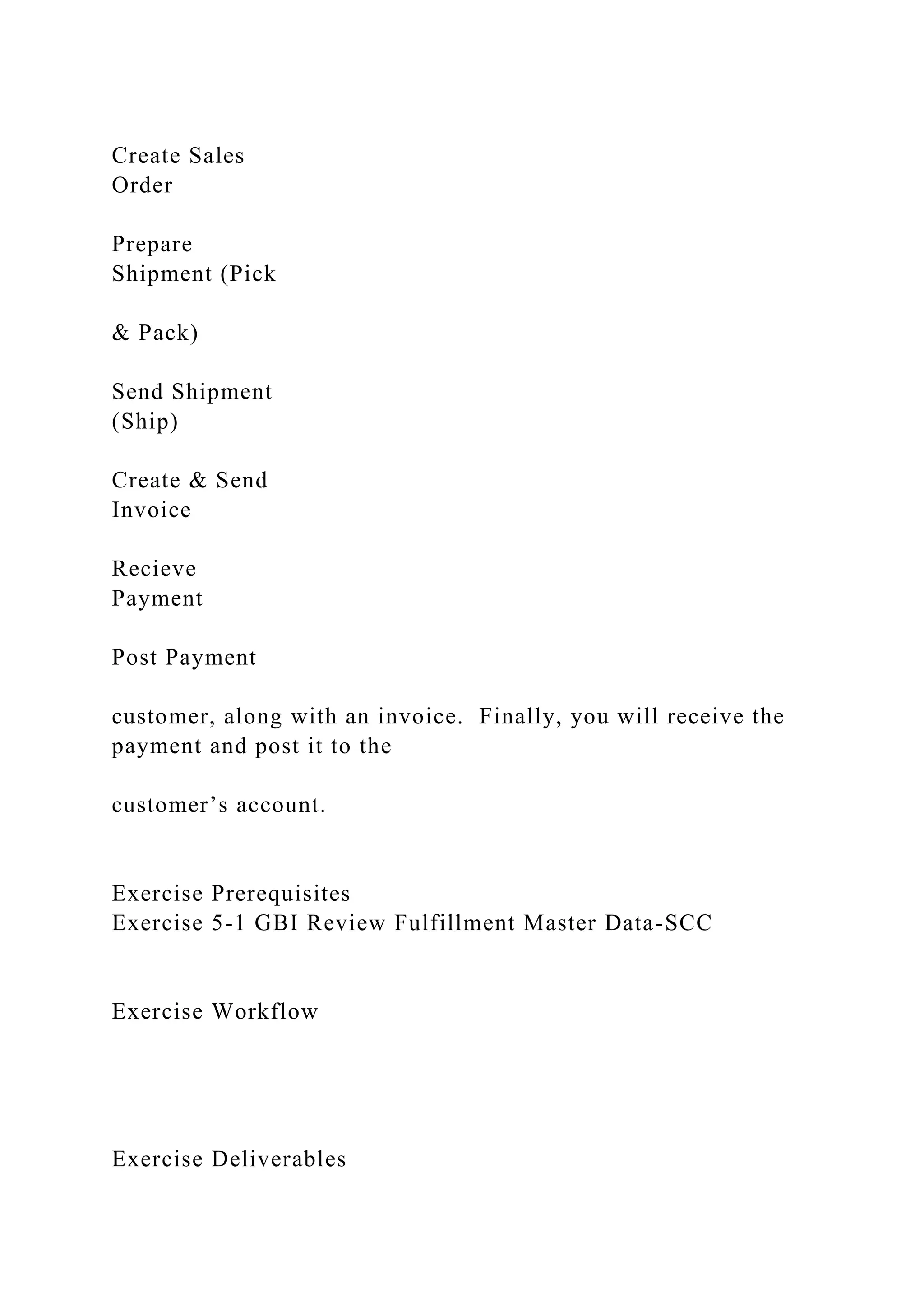 Create Sales
Order
Prepare
Shipment (Pick
& Pack)
Send Shipment
(Ship)
Create & Send
Invoice
Recieve
Payment
Post Payment
customer, along with an invoice. Finally, you will receive the
payment and post it to the
customer’s account.
Exercise Prerequisites
Exercise 5-1 GBI Review Fulfillment Master Data-SCC
Exercise Workflow
Exercise Deliverables
 