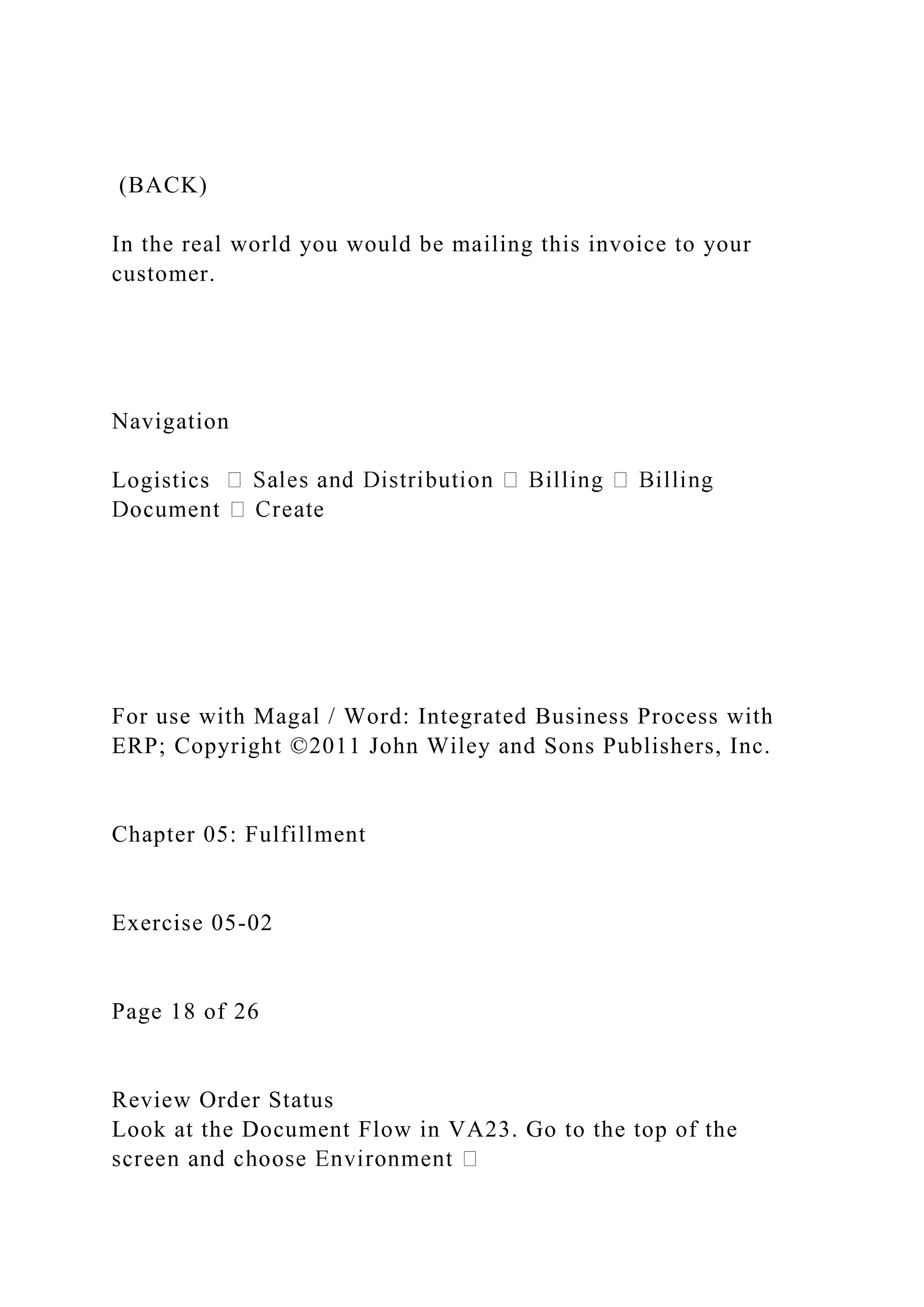 (BACK)
In the real world you would be mailing this invoice to your
customer.
Navigation
Logistics
For use with Magal / Word: Integrated Business Process with
ERP; Copyright ©2011 John Wiley and Sons Publishers, Inc.
Chapter 05: Fulfillment
Exercise 05-02
Page 18 of 26
Review Order Status
Look at the Document Flow in VA23. Go to the top of the
 