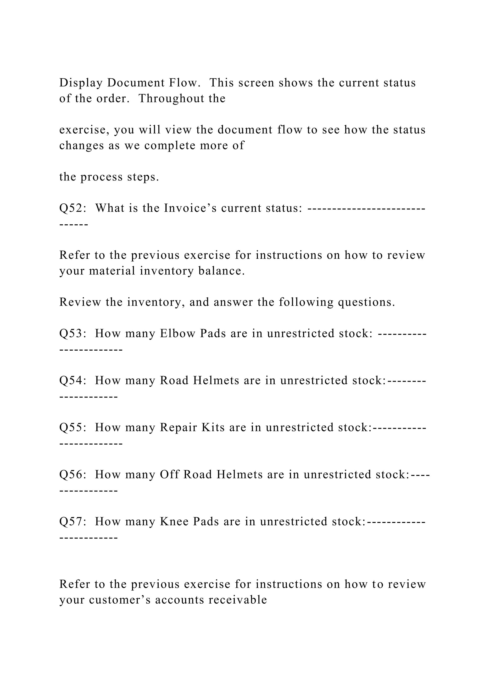 Display Document Flow. This screen shows the current status
of the order. Throughout the
exercise, you will view the document flow to see how the status
changes as we complete more of
the process steps.
Q52: What is the Invoice’s current status: ------------------------
------
Refer to the previous exercise for instructions on how to review
your material inventory balance.
Review the inventory, and answer the following questions.
Q53: How many Elbow Pads are in unrestricted stock: ----------
-------------
Q54: How many Road Helmets are in unrestricted stock:--------
------------
Q55: How many Repair Kits are in unrestricted stock:-----------
-------------
Q56: How many Off Road Helmets are in unrestricted stock:----
------------
Q57: How many Knee Pads are in unrestricted stock:------------
------------
Refer to the previous exercise for instructions on how to review
your customer’s accounts receivable
 