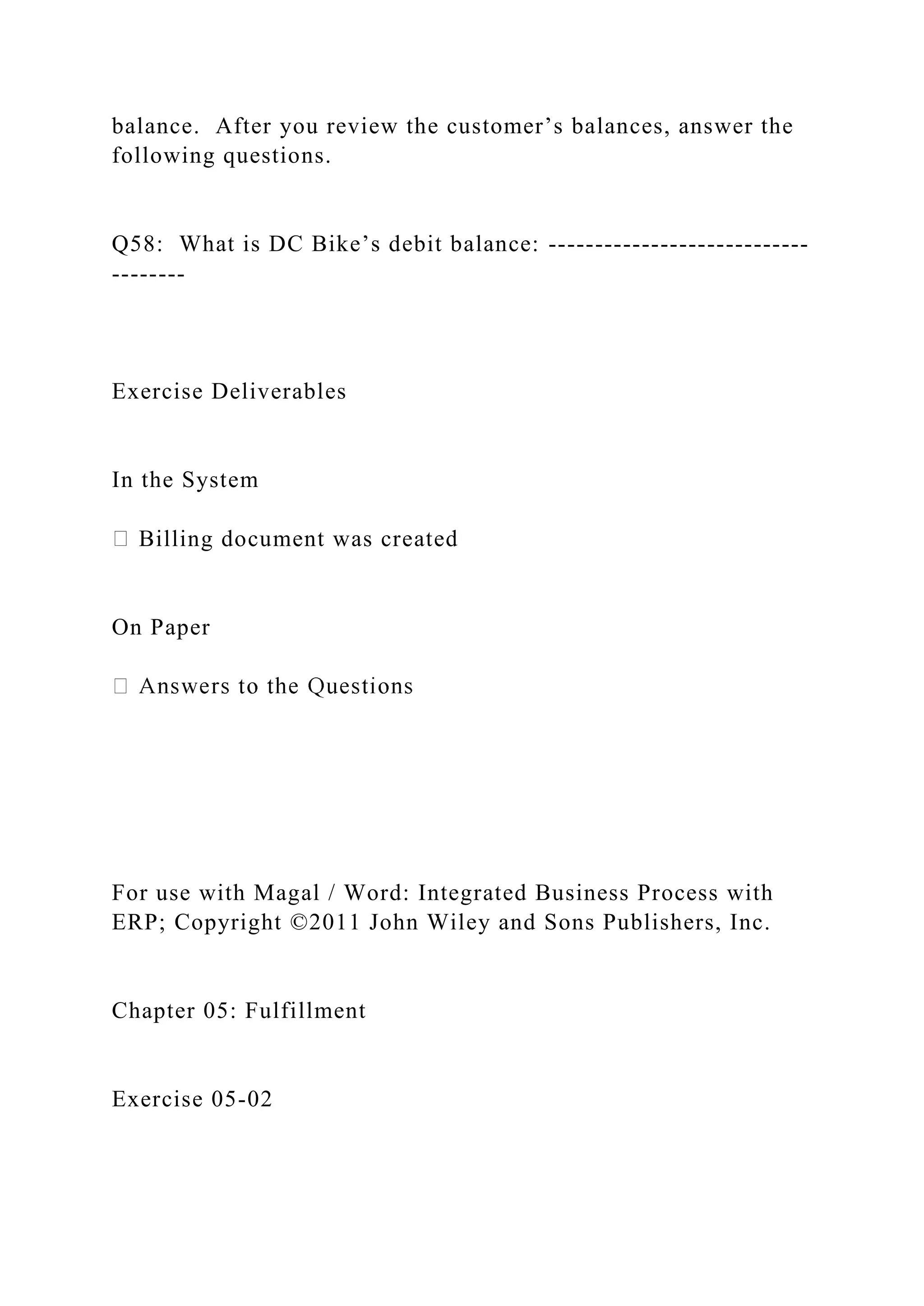 balance. After you review the customer’s balances, answer the
following questions.
Q58: What is DC Bike’s debit balance: ----------------------------
--------
Exercise Deliverables
In the System
Billing document was created
On Paper
For use with Magal / Word: Integrated Business Process with
ERP; Copyright ©2011 John Wiley and Sons Publishers, Inc.
Chapter 05: Fulfillment
Exercise 05-02
 