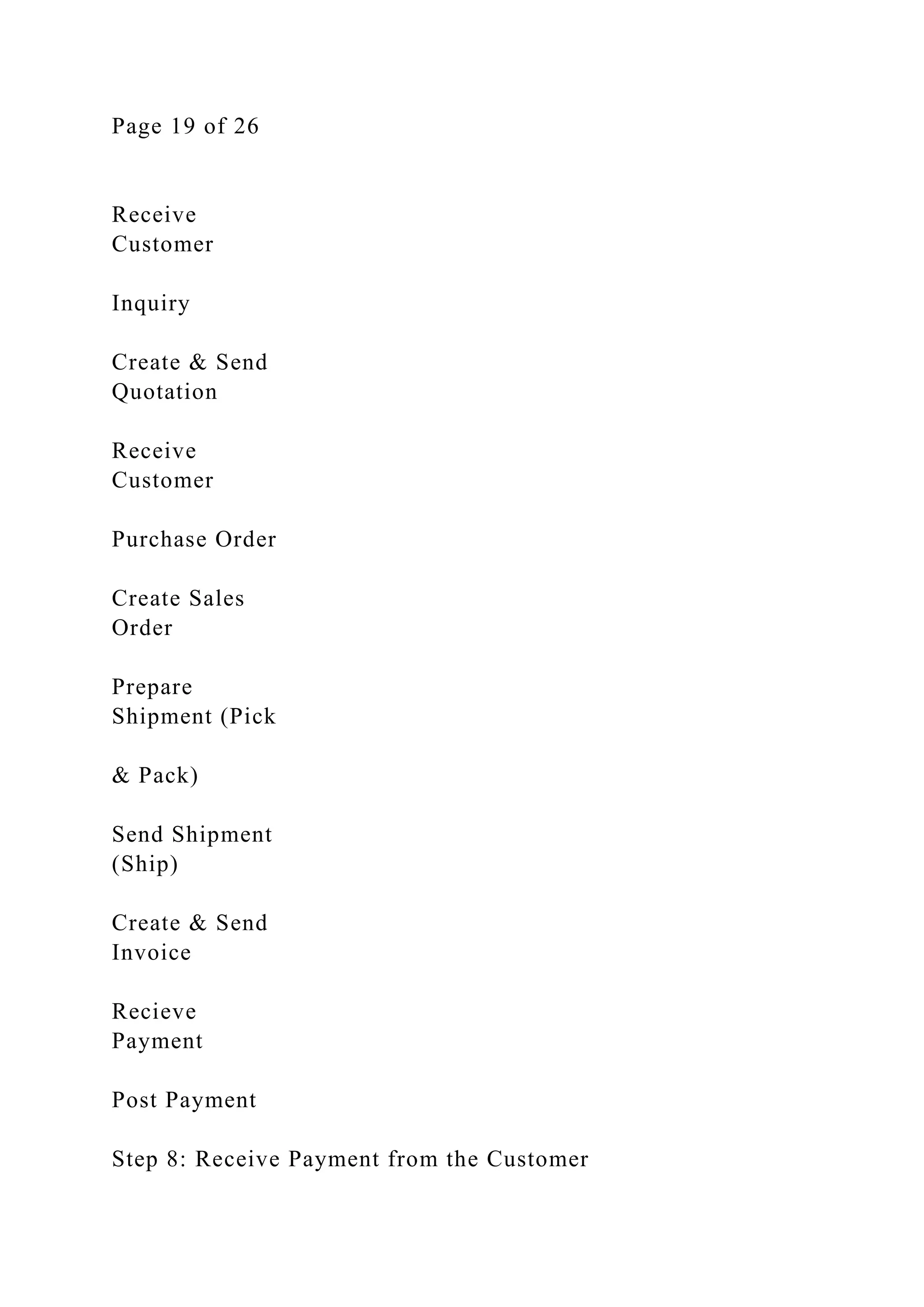 Page 19 of 26
Receive
Customer
Inquiry
Create & Send
Quotation
Receive
Customer
Purchase Order
Create Sales
Order
Prepare
Shipment (Pick
& Pack)
Send Shipment
(Ship)
Create & Send
Invoice
Recieve
Payment
Post Payment
Step 8: Receive Payment from the Customer
 
