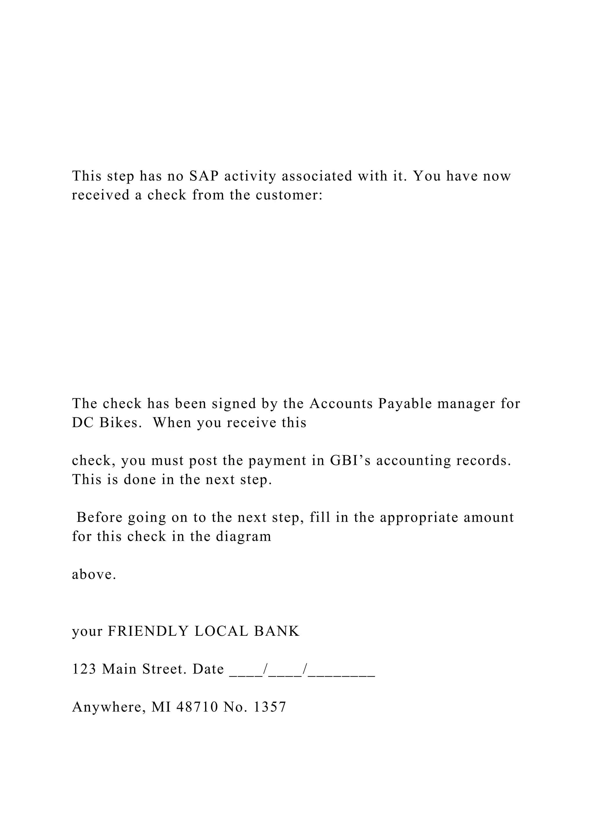This step has no SAP activity associated with it. You have now
received a check from the customer:
The check has been signed by the Accounts Payable manager for
DC Bikes. When you receive this
check, you must post the payment in GBI’s accounting records.
This is done in the next step.
Before going on to the next step, fill in the appropriate amount
for this check in the diagram
above.
your FRIENDLY LOCAL BANK
123 Main Street. Date ____/____/________
Anywhere, MI 48710 No. 1357
 