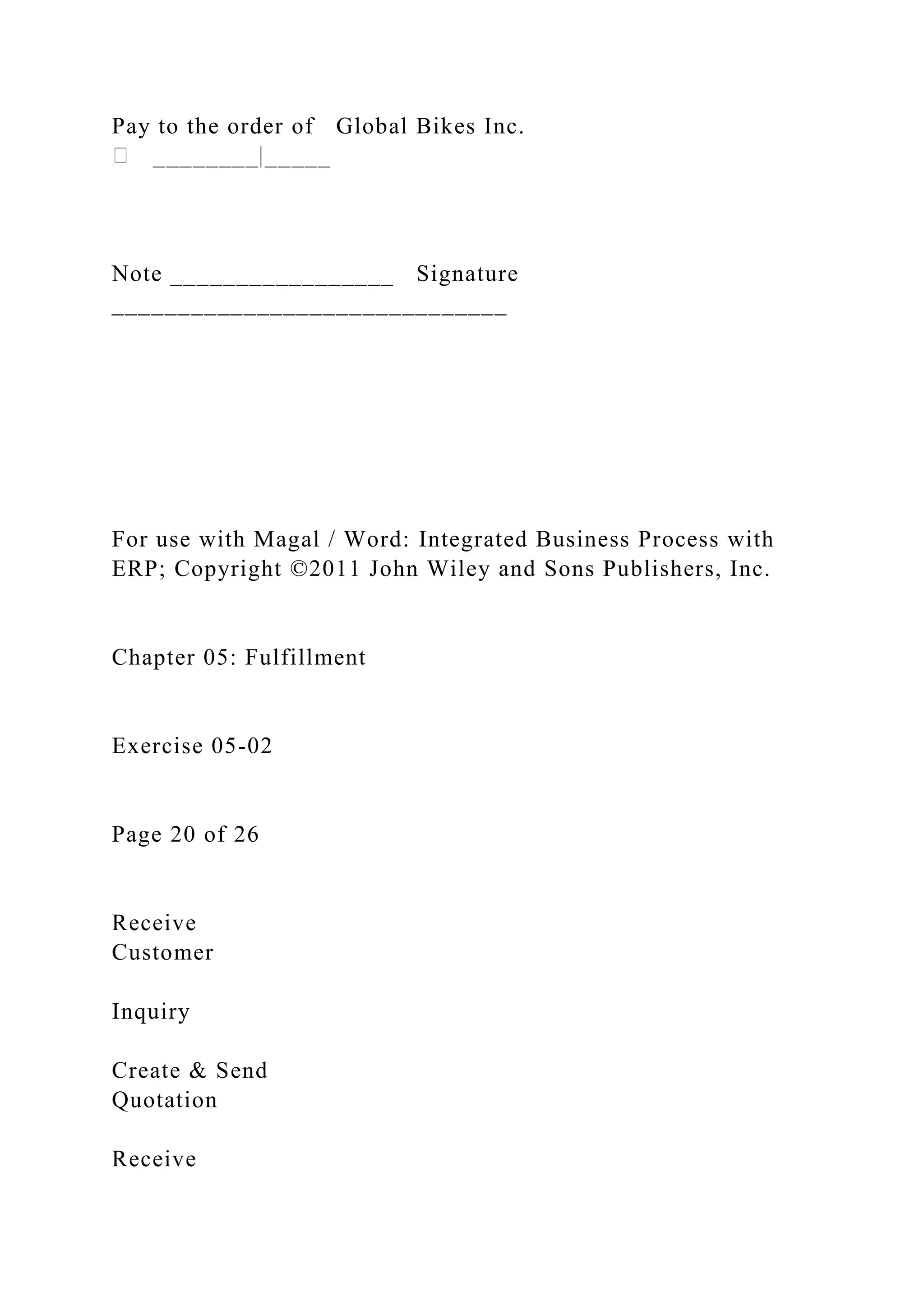 Pay to the order of Global Bikes Inc.
Note _________________ Signature
______________________________
For use with Magal / Word: Integrated Business Process with
ERP; Copyright ©2011 John Wiley and Sons Publishers, Inc.
Chapter 05: Fulfillment
Exercise 05-02
Page 20 of 26
Receive
Customer
Inquiry
Create & Send
Quotation
Receive
 