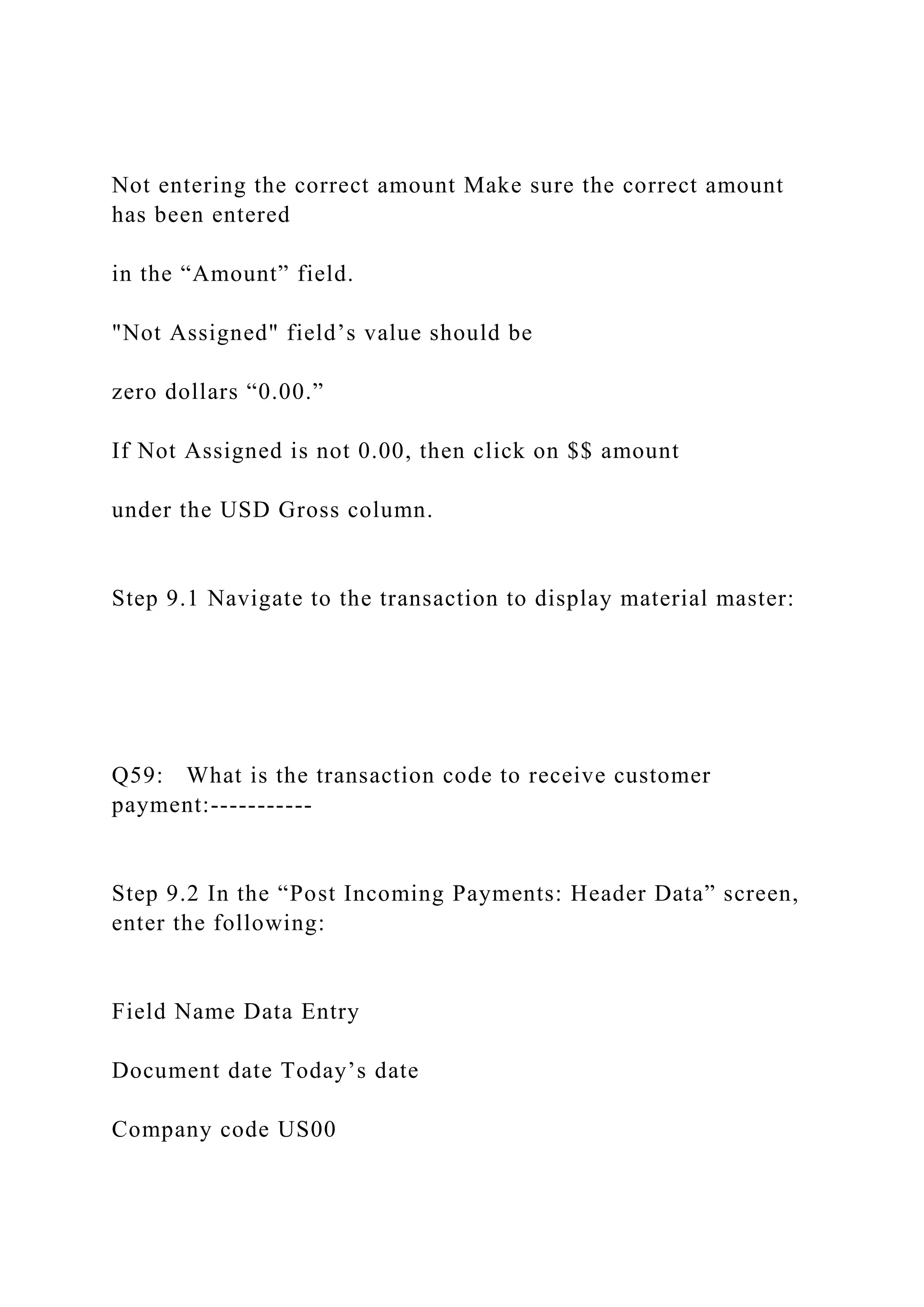 Not entering the correct amount Make sure the correct amount
has been entered
in the “Amount” field.
"Not Assigned" field’s value should be
zero dollars “0.00.”
If Not Assigned is not 0.00, then click on $$ amount
under the USD Gross column.
Step 9.1 Navigate to the transaction to display material master:
Q59: What is the transaction code to receive customer
payment:-----------
Step 9.2 In the “Post Incoming Payments: Header Data” screen,
enter the following:
Field Name Data Entry
Document date Today’s date
Company code US00
 