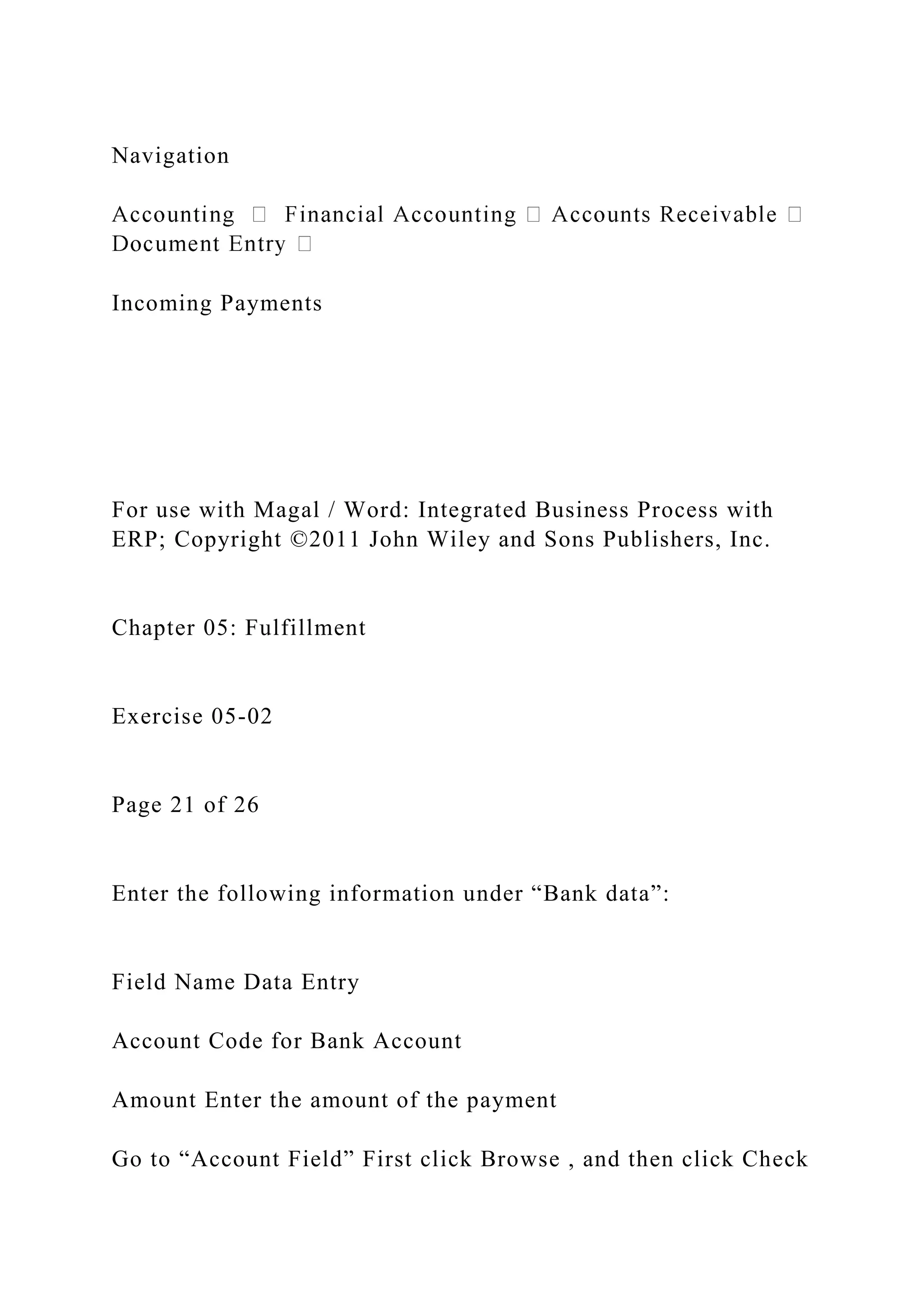 Navigation
Incoming Payments
For use with Magal / Word: Integrated Business Process with
ERP; Copyright ©2011 John Wiley and Sons Publishers, Inc.
Chapter 05: Fulfillment
Exercise 05-02
Page 21 of 26
Enter the following information under “Bank data”:
Field Name Data Entry
Account Code for Bank Account
Amount Enter the amount of the payment
Go to “Account Field” First click Browse , and then click Check
 